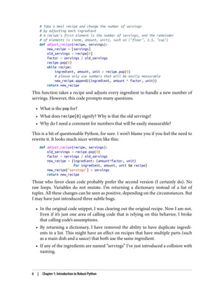 # Take a meal recipe and change the number of servings
# by adjusting each ingredient
# A recipe's first element is the number of servings, and the remainder
# of elements is (name, amount, unit), such as ("flour", 1.5, "cup")
def adjust_recipe(recipe, servings):
new_recipe = [servings]
old_servings = recipe[0]
factor = servings / old_servings
recipe.pop(0)
while recipe:
ingredient, amount, unit = recipe.pop(0)
# please only use numbers that will be easily measurable
new_recipe.append((ingredient, amount * factor, unit))
return new_recipe
This function takes a recipe and adjusts every ingredient to handle a new number of
servings. However, this code prompts many questions.
• What is the pop for?
• What does recipe[0] signify? Why is that the old servings?
• Why do I need a comment for numbers that will be easily measurable?
This is a bit of questionable Python, for sure. I won’t blame you if you feel the need to
rewrite it. It looks much nicer written like this:
def adjust_recipe(recipe, servings):
old_servings = recipe.pop(0)
factor = servings / old_servings
new_recipe = {ingredient: (amount*factor, unit)
for ingredient, amount, unit in recipe}
new_recipe["servings"] = servings
return new_recipe
Those who favor clean code probably prefer the second version (I certainly do). No
raw loops. Variables do not mutate. I’m returning a dictionary instead of a list of
tuples. All these changes can be seen as positive, depending on the circumstances. But
I may have just introduced three subtle bugs.
• In the original code snippet, I was clearing out the original recipe. Now I am not.
Even if it’s just one area of calling code that is relying on this behavior, I broke
that calling code’s assumptions.
• By returning a dictionary, I have removed the ability to have duplicate ingredi‐
ents in a list. This might have an effect on recipes that have multiple parts (such
as a main dish and a sauce) that both use the same ingredient.
• If any of the ingredients are named “servings” I’ve just introduced a collision with
naming.
6 | Chapter 1: Introduction to Robust Python
 