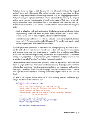Whether these are bugs or not depends on two interrelated things: the original
author’s intent and calling code. The author intended to solve a problem, but I am
unsure of why they wrote the code the way they did. Why are they popping elements?
Why is “servings” a tuple inside the list? Why is a list used? Presumably, the original
author knew why, and communicated it locally to their peers. Their peers wrote call‐
ing code based on those assumptions, but as time wore on, that intent became lost.
Without communication to the future, I am left with two options of maintaining this
code:
• Look at all calling code and confirm that this behavior is not relied upon before
implementing. Good luck if this is a public API for a library with external callers.
I would spend a lot of time doing this, which would frustrate me.
• Make the change and wait to see what the fallout is (customer complaints, broken
tests, etc.). If I’m lucky, nothing bad will happen. If I’m not, I would spend a lot of
time fixing use cases, which would frustrate me.
Neither option feels productive in a maintenance setting (especially if I have to mod‐
ify this code). I don’t want to waste time; I want to deal with my current task quickly
and move on to the next one. It gets worse if I consider how to call this code. Think
about how you interact with previously unseen code. You might see other examples of
calling code, copy them to fit your use case, and never realize that you needed to pass
a specific string called “servings” as the first element of your list.
These are the sorts of decisions that will make you scratch your head. We’ve all seen
them in larger codebases. They aren’t written maliciously, but organically over time
with the best intentions. Functions start simple, but as use cases grow and multiple
developers contribute, that code tends to morph and obscure original intent. This is a
sure sign that maintainability is suffering. You need to express intent in your code up
front.
So what if the original author made use of better naming patterns and better type
usage? What would that code look like?
def adjust_recipe(recipe, servings):
"""
Take a meal recipe and change the number of servings
:param recipe: a `Recipe` indicating what needs to be adusted
:param servings: the number of servings
:return Recipe: a recipe with serving size and ingredients adjusted
for the new servings
"""
# create a copy of the ingredients
new_ingredients = list(recipe.get_ingredients())
recipe.clear_ingredients()
for ingredient in new_ingredients:
What’s Your Intent? | 7
 
