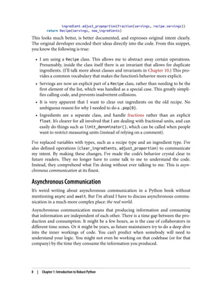 ingredient.adjust_propoprtion(Fraction(servings, recipe.servings))
return Recipe(servings, new_ingredients)
This looks much better, is better documented, and expresses original intent clearly.
The original developer encoded their ideas directly into the code. From this snippet,
you know the following is true:
• I am using a Recipe class. This allows me to abstract away certain operations.
Presumably, inside the class itself there is an invariant that allows for duplicate
ingredients. (I’ll talk more about classes and invariants in Chapter 10.) This pro‐
vides a common vocabulary that makes the function’s behavior more explicit.
• Servings are now an explicit part of a Recipe class, rather than needing to be the
first element of the list, which was handled as a special case. This greatly simpli‐
fies calling code, and prevents inadvertent collisions.
• It is very apparent that I want to clear out ingredients on the old recipe. No
ambiguous reason for why I needed to do a .pop(0).
• Ingredients are a separate class, and handle fractions rather than an explicit
float. It’s clearer for all involved that I am dealing with fractional units, and can
easily do things such as limit_denominator(), which can be called when people
want to restrict measuring units (instead of relying on a comment).
I’ve replaced variables with types, such as a recipe type and an ingredient type. I’ve
also defined operations (clear_ingredients, adjust_proportion) to communicate
my intent. By making these changes, I’ve made the code’s behavior crystal clear to
future readers. They no longer have to come talk to me to understand the code.
Instead, they comprehend what I’m doing without ever talking to me. This is asyn‐
chronous communication at its finest.
Asynchronous Communication
It’s weird writing about asynchronous communication in a Python book without
mentioning async and await. But I’m afraid I have to discuss asynchronous commu‐
nication in a much more complex place: the real world.
Asynchronous communication means that producing information and consuming
that information are independent of each other. There is a time gap between the pro‐
duction and consumption. It might be a few hours, as is the case of collaborators in
different time zones. Or it might be years, as future maintainers try to do a deep dive
into the inner workings of code. You can’t predict when somebody will need to
understand your logic. You might not even be working on that codebase (or for that
company) by the time they consume the information you produced.
8 | Chapter 1: Introduction to Robust Python
 