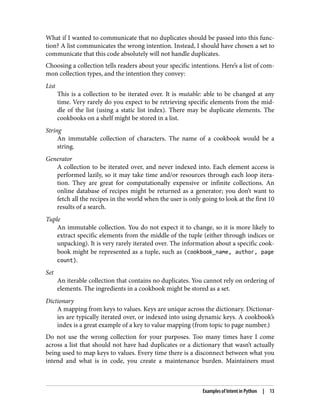 What if I wanted to communicate that no duplicates should be passed into this func‐
tion? A list communicates the wrong intention. Instead, I should have chosen a set to
communicate that this code absolutely will not handle duplicates.
Choosing a collection tells readers about your specific intentions. Here’s a list of com‐
mon collection types, and the intention they convey:
List
This is a collection to be iterated over. It is mutable: able to be changed at any
time. Very rarely do you expect to be retrieving specific elements from the mid‐
dle of the list (using a static list index). There may be duplicate elements. The
cookbooks on a shelf might be stored in a list.
String
An immutable collection of characters. The name of a cookbook would be a
string.
Generator
A collection to be iterated over, and never indexed into. Each element access is
performed lazily, so it may take time and/or resources through each loop itera‐
tion. They are great for computationally expensive or infinite collections. An
online database of recipes might be returned as a generator; you don’t want to
fetch all the recipes in the world when the user is only going to look at the first 10
results of a search.
Tuple
An immutable collection. You do not expect it to change, so it is more likely to
extract specific elements from the middle of the tuple (either through indices or
unpacking). It is very rarely iterated over. The information about a specific cook‐
book might be represented as a tuple, such as (cookbook_name, author, page
count).
Set
An iterable collection that contains no duplicates. You cannot rely on ordering of
elements. The ingredients in a cookbook might be stored as a set.
Dictionary
A mapping from keys to values. Keys are unique across the dictionary. Dictionar‐
ies are typically iterated over, or indexed into using dynamic keys. A cookbook’s
index is a great example of a key to value mapping (from topic to page number.)
Do not use the wrong collection for your purposes. Too many times have I come
across a list that should not have had duplicates or a dictionary that wasn’t actually
being used to map keys to values. Every time there is a disconnect between what you
intend and what is in code, you create a maintenance burden. Maintainers must
Examples of Intent in Python | 13
 