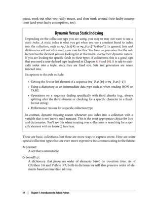 pause, work out what you really meant, and then work around their faulty assump‐
tions (and your faulty assumptions, too).
Dynamic Versus Static Indexing
Depending on the collection type you are using, you may or may not want to use a
static index. A static index is what you get when you use a constant literal to index
into the collection, such as my_list[4] or my_dict["Python"]. In general, lists and
dictionaries will not often need a use case for this. You have no guarantee that the col‐
lection has the element you are looking for at that index, due to their dynamic nature.
If you are looking for specific fields in these types of collections, this is a good sign
that you need a user-defined type (explored in Chapters 8, 9 and 10). It is safe to stati‐
cally index into a tuple, since they are fixed size. Sets and generators are never
indexed into.
Exceptions to this rule include:
• Getting the first or last element of a sequence (my_list[0] or my_list[-1])
• Using a dictionary as an intermediate data type such as when reading JSON or
YAML
• Operations on a sequence dealing specifically with fixed chunks (e.g., always
splitting after the third element or checking for a specific character in a fixed-
format string)
• Performance reasons for a specific collection type
In contrast, dynamic indexing occurs whenever you index into a collection with a
variable that is not known until runtime. This is the most appropriate choice for lists
and dictionaries. You’ll see this when iterating over collections or searching for a spe‐
cific element with an index() function.
These are basic collections, but there are more ways to express intent. Here are some
special collection types that are even more expressive in communicating to the future:
frozenset
A set that is immutable.
OrderedDict
A dictionary that preserves order of elements based on insertion time. As of
CPython 3.6 and Python 3.7, built-in dictionaries will also preserve order of ele‐
ments based on insertion of time.
14 | Chapter 1: Introduction to Robust Python
 