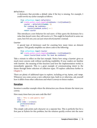 defaultdict
A dictionary that provides a default value if the key is missing. For example, I
could rewrite my earlier example as follows:
from collections import defaultdict
def create_author_count_mapping(cookbooks: List[Cookbook]):
counter = defaultdict(lambda: 0)
for cookbook in cookbooks:
counter[cookbook.author] += 1
return counter
This introduces a new behavior for end users—if they query the dictionary for a
value that doesn’t exist, they will receive a 0. This might be beneficial in some use
cases, but if it’s not, you can just return dict(counter) instead.
Counter
A special type of dictionary used for counting how many times an element
appears. This greatly simplifies our above code to the following:
from collections import Counter
def create_author_count_mapping(cookbooks: List[Cookbook]):
return Counter(book.author for book in cookbooks)
Take a minute to reflect on that last example. Notice how using a Counter gives us
much more concise code without sacrificing readability. If your readers are familiar
with Counter, the meaning of this function (and how the implementation works) is
immediately apparent. This is a great example of communicating intent to the
future through better selection of collection types. I’ll explore collections further in
Chapter 5.
There are plenty of additional types to explore, including array, bytes, and range.
Whenever you come across a new collection type, built-in or otherwise, ask yourself
how it differs from other collections and what it conveys to future readers.
Iteration
Iteration is another example where the abstraction you choose dictates the intent you
convey.
How many times have you seen code like this?
text = "This is some generic text"
index = 0
while index < len(text):
print(text[index])
index += 1
This simple code prints each character on a separate line. This is perfectly fine for a
first pass at Python for this problem, but the solution quickly evolves into the more
Examples of Intent in Python | 15
 