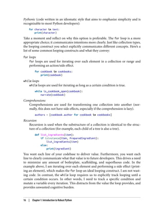 Pythonic (code written in an idiomatic style that aims to emphasize simplicity and is
recognizable to most Python developers):
for character in text:
print(character)
Take a moment and reflect on why this option is preferable. The for loop is a more
appropriate choice; it communicates intentions more clearly. Just like collection types,
the looping construct you select explicitly communicates different concepts. Here’s a
list of some common looping constructs and what they convey:
for loops
for loops are used for iterating over each element in a collection or range and
performing an action/side effect.
for cookbook in cookbooks:
print(cookbook)
while loops
while loops are used for iterating as long as a certain condition is true.
while is_cookbook_open(cookbook):
narrate(cookbook)
Comprehensions
Comprehensions are used for transforming one collection into another (nor‐
mally, this does not have side effects, especially if the comprehension is lazy).
authors = [cookbook.author for cookbook in cookbooks]
Recursion
Recursion is used when the substructure of a collection is identical to the struc‐
ture of a collection (for example, each child of a tree is also a tree).
def list_ingredients(item):
if isinstance(item, PreparedIngredient):
list_ingredients(item)
else:
print(ingredient)
You want each line of your codebase to deliver value. Furthermore, you want each
line to clearly communicate what that value is to future developers. This drives a need
to minimize any amount of boilerplate, scaffolding, and superfluous code. In the
example above, I am iterating over each element and performing a side effect (print‐
ing an element), which makes the for loop an ideal looping construct. I am not wast‐
ing code. In contrast, the while loop requires us to explicitly track looping until a
certain condition occurs. In other words, I need to track a specific condition and
mutate a variable every iteration. This distracts from the value the loop provides, and
provides unwanted cognitive burden.
16 | Chapter 1: Introduction to Robust Python
 