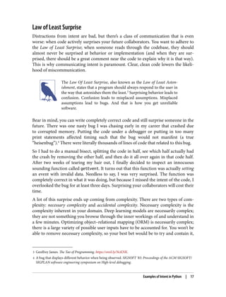 3 Geoffrey James. The Tao of Programming. https://oreil.ly/NcKNK.
4 A bug that displays different behavior when being observed. SIGSOFT ’83: Proceedings of the ACM SIGSOFT/
SIGPLAN software engineering symposium on High-level debugging.
Law of Least Surprise
Distractions from intent are bad, but there’s a class of communication that is even
worse: when code actively surprises your future collaborators. You want to adhere to
the Law of Least Surprise; when someone reads through the codebase, they should
almost never be surprised at behavior or implementation (and when they are sur‐
prised, there should be a great comment near the code to explain why it is that way).
This is why communicating intent is paramount. Clear, clean code lowers the likeli‐
hood of miscommunication.
The Law Of Least Surprise, also known as the Law of Least Aston‐
ishment, states that a program should always respond to the user in
the way that astonishes them the least.3
Surprising behavior leads to
confusion. Confusion leads to misplaced assumptions. Misplaced
assumptions lead to bugs. And that is how you get unreliable
software.
Bear in mind, you can write completely correct code and still surprise someone in the
future. There was one nasty bug I was chasing early in my career that crashed due
to corrupted memory. Putting the code under a debugger or putting in too many
print statements affected timing such that the bug would not manifest (a true
“heisenbug”).4
There were literally thousands of lines of code that related to this bug.
So I had to do a manual bisect, splitting the code in half, see which half actually had
the crash by removing the other half, and then do it all over again in that code half.
After two weeks of tearing my hair out, I finally decided to inspect an innocuous
sounding function called getEvent. It turns out that this function was actually setting
an event with invalid data. Needless to say, I was very surprised. The function was
completely correct in what it was doing, but because I missed the intent of the code, I
overlooked the bug for at least three days. Surprising your collaborators will cost their
time.
A lot of this surprise ends up coming from complexity. There are two types of com‐
plexity: necessary complexity and accidental complexity. Necessary complexity is the
complexity inherent in your domain. Deep learning models are necessarily complex;
they are not something you browse through the inner workings of and understand in
a few minutes. Optimizing object–relational mapping (ORM) is necessarily complex;
there is a large variety of possible user inputs have to be accounted for. You won’t be
able to remove necessary complexity, so your best bet would be to try and contain it,
Examples of Intent in Python | 17
 