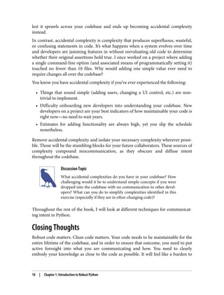 lest it sprawls across your codebase and ends up becoming accidental complexity
instead.
In contrast, accidental complexity is complexity that produces superfluous, wasteful,
or confusing statements in code. It’s what happens when a system evolves over time
and developers are jamming features in without reevaluating old code to determine
whether their original assertions hold true. I once worked on a project where adding
a single command-line option (and associated means of programmatically setting it)
touched no fewer than 10 files. Why would adding one simple value ever need to
require changes all over the codebase?
You know you have accidental complexity if you’ve ever experienced the following:
• Things that sound simple (adding users, changing a UI control, etc.) are non-
trivial to implement.
• Difficulty onboarding new developers into understanding your codebase. New
developers on a project are your best indicators of how maintainable your code is
right now—no need to wait years.
• Estimates for adding functionality are always high, yet you slip the schedule
nonetheless.
Remove accidental complexity and isolate your necessary complexity wherever possi‐
ble. Those will be the stumbling blocks for your future collaborators. These sources of
complexity compound miscommunication, as they obscure and diffuse intent
throughout the codebase.
Discussion Topic
What accidental complexities do you have in your codebase? How
challenging would it be to understand simple concepts if you were
dropped into the codebase with no communication to other devel‐
opers? What can you do to simplify complexities identified in this
exercise (especially if they are in often-changing code)?
Throughout the rest of the book, I will look at different techniques for communicat‐
ing intent in Python.
Closing Thoughts
Robust code matters. Clean code matters. Your code needs to be maintainable for the
entire lifetime of the codebase, and in order to ensure that outcome, you need to put
active foresight into what you are communicating and how. You need to clearly
embody your knowledge as close to the code as possible. It will feel like a burden to
18 | Chapter 1: Introduction to Robust Python
 