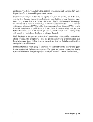 continuously look forward, but with practice it becomes natural, and you start reap‐
ing the benefits as you work in your own codebase.
Every time you map a real-world concept to code, you are creating an abstraction,
whether it is through the use of a collection or your decision to keep functions sepa‐
rate. Every abstraction is a choice, and every choice communicates something,
whether intentional or not. I encourage you to think about each line of code you are
writing and ask yourself, “What will a future developer learn from this?” You owe it
to future maintainers to enable them to deliver value at the same speed that you can
today. Otherwise, your codebase will get bloated, schedules will slip, and complexity
will grow. It is your job as a developer to mitigate that risk.
Look for potential hotspots, such as incorrect abstractions (such as collections or iter‐
ation) or accidental complexity. These are prime areas where communication can
break down over time. If these types of hotspots are in areas that change often, they
are a priority to address now.
In the next chapter, you’re going to take what you learned from this chapter and apply
it to a fundamental Python concept: types. The types you choose express your intent
to future developers, and picking the correct types will lead to better maintainability.
Closing Thoughts | 19
 