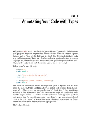 PART I
Annotating Your Code with Types
Welcome to Part I, where I will focus on types in Python. Types model the behavior of
your program. Beginner programmers understand that there are different types in
Python, such as float or str. But what is a type? How does mastering types make
your codebase stronger? Types are a fundamental underpinning of any programming
language, but, unfortunately, most introductory texts gloss over just how types bene‐
fit your codebase (or if misused, those same types increase complexity).
Tell me if you’ve seen this before:
>>>type(3.14)
<class 'float'>
>>>type("This is another boring example")
<class 'str'>
>>> type(["Even", "more", "boring", "examples"])
<class 'list'>
This could be pulled from almost any beginner’s guide to Python. You will learn
about the int, str, float, and bool data types, and all sorts of other things the lan‐
guage offers. Then, boom, you move on, because let’s face it, this Python is not flashy.
You want to dive into the cool stuff, like functions and loops and dictionaries, and I
don’t blame you. But it’s a shame that many tutorials never revisit types and give them
their proper due. As users dig deeper, they may discover type annotations (which I
cover in the next chapter) or start writing classes, but often miss out on the funda‐
mental discussion about when to use types appropriately.
That’s where I’ll start.
 