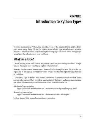 CHAPTER 2
Introduction to Python Types
To write maintainable Python, you must be aware of the nature of types and be delib‐
erate about using them. I’ll start by talking about what a type actually is and why that
matters. I’ll then move on to how the Python language’s decisions about its type sys‐
tem affects the robustness of your codebase.
What’s in a Type?
I want you to pause and answer a question: without mentioning numbers, strings,
text, or Booleans, how would you explain what a type is?
It’s not a simple answer for everyone. It’s even harder to explain what the benefits are,
especially in a language like Python where you do not have to explicitly declare types
of variables.
I consider a type to have a very simple definition: a communication method. Types
convey information. They provide a representation that users and computers can rea‐
son about. I break the representation down into two different facets:
Mechanical representation
Types communicate behaviors and constraints to the Python language itself.
Semantic representation
Types communicate behaviors and constraints to other developers.
Let’s go learn a little more about each representation.
23
 