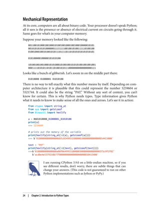 Mechanical Representation
At its core, computers are all about binary code. Your processor doesn’t speak Python;
all it sees is the presence or absence of electrical current on circuits going through it.
Same goes for what’s in your computer memory.
Suppose your memory looked like the following:
0011001010001001000101001001000100100010000010101
0010101010101000000111111110010010100111110100100
0100100010010100101011101111011010101010101010101
010100000100000101010100
10100100100100010101000101001001010101001001001001
00011110101011010110100101011100000000000000000111
Looks like a bunch of gibberish. Let’s zoom in on the middle part there:
01010000 01000001 01010100
There is no way to tell exactly what this number means by itself. Depending on com‐
puter architecture it is plausible that this could represent the number 5259604 or
5521744. It could also be the string “PAT.” Without any sort of context, you can’t
know for certain. This is why Python needs types. Type information gives Python
what it needs to know to make sense of all the ones and zeroes. Let’s see it in action:
from ctypes import string_at
from sys import getsizeof
from binascii import hexlify
a = 0b01010000_01000001_01010100
print(a)
>>> 5259604
# prints out the memory of the variable
print(hexlify(string_at(id(a), getsizeof(a))))
>>> b'0100000000000000607c054995550000010000000000000054415000'
text = "PAT"
print(hexlify(string_at(id(text), getsizeof(text))))
>>>b'0100000000000000a00f0649955500000300000000000000375c9f1f02'
b'acdbe4e5379218b77f0000000000000000000050415400'
I am running CPython 3.9.0 on a little-endian machine, so if you
see different results, don’t worry, there are subtle things that can
change your answers. (This code is not guaranteed to run on other
Python implementations such as Jython or PyPy.)
24 | Chapter 2: Introduction to Python Types
 