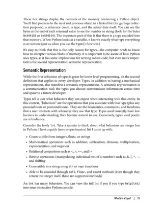 These hex strings display the contents of the memory containing a Python object.
You’ll find pointers to the next and previous object in a linked list (for garbage collec‐
tion purposes), a reference count, a type, and the actual data itself. You can see the
bytes at the end of each returned value to see the number or string (look for the bytes
0x544150 or 0x504154). The important part of this is that there is a type encoded into
that memory. When Python looks at a variable, it knows exactly what type everything
is at runtime (just as when you use the type() function.)
It’s easy to think that this is the only reason for types—the computer needs to know
how to interpret various blobs of memory. It is important to be aware of how Python
uses types, as it has some implications for writing robust code, but even more impor‐
tant is the second representation: semantic representation.
Semantic Representation
While the first definition of types is great for lower-level programming, it’s the second
definition that applies to every developer. Types, in addition to having a mechanical
representation, also manifest a semantic representation. A semantic representation is
a communication tool; the types you choose communicate information across time
and space to a future developer.
Types tell a user what behaviors they can expect when interacting with that entity. In
this context, “behaviors” are the operations that you associate with that type (plus any
preconditions or postconditions). They are the boundaries, constraints, and freedoms
that a user interacts with whenever they use that type. Types used correctly have low
barriers to understanding; they become natural to use. Conversely, types used poorly
are a hindrance.
Consider the lowly int. Take a minute to think about what behaviors an integer has
in Python. Here’s a quick (noncomprehensive) list I came up with:
• Constructible from integers, floats, or strings
• Mathematical operations such as addition, subtraction, division, multiplication,
exponentiation, and negation
• Relational comparison such as <, >, ==, and !=
• Bitwise operations (manipulating individual bits of a number) such as &, |, ^, ~,
and shifting
• Convertible to a string using str or repr functions
• Able to be rounded through ceil, floor, and round methods (even though they
return the integer itself, these are supported methods)
An int has many behaviors. You can view the full list if you if you type help(int)
into your interactive Python console.
What’s in a Type? | 25
 