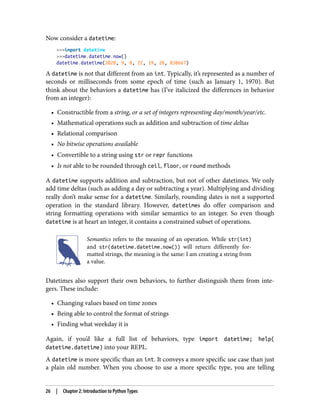 Now consider a datetime:
>>>import datetime
>>>datetime.datetime.now()
datetime.datetime(2020, 9, 8, 22, 19, 28, 838667)
A datetime is not that different from an int. Typically, it’s represented as a number of
seconds or milliseconds from some epoch of time (such as January 1, 1970). But
think about the behaviors a datetime has (I’ve italicized the differences in behavior
from an integer):
• Constructible from a string, or a set of integers representing day/month/year/etc.
• Mathematical operations such as addition and subtraction of time deltas
• Relational comparison
• No bitwise operations available
• Convertible to a string using str or repr functions
• Is not able to be rounded through ceil, floor, or round methods
A datetime supports addition and subtraction, but not of other datetimes. We only
add time deltas (such as adding a day or subtracting a year). Multiplying and dividing
really don’t make sense for a datetime. Similarly, rounding dates is not a supported
operation in the standard library. However, datetimes do offer comparison and
string formatting operations with similar semantics to an integer. So even though
datetime is at heart an integer, it contains a constrained subset of operations.
Semantics refers to the meaning of an operation. While str(int)
and str(datetime.datetime.now()) will return differently for‐
matted strings, the meaning is the same: I am creating a string from
a value.
Datetimes also support their own behaviors, to further distinguish them from inte‐
gers. These include:
• Changing values based on time zones
• Being able to control the format of strings
• Finding what weekday it is
Again, if you’d like a full list of behaviors, type import datetime; help(
datetime.datetime) into your REPL.
A datetime is more specific than an int. It conveys a more specific use case than just
a plain old number. When you choose to use a more specific type, you are telling
26 | Chapter 2: Introduction to Python Types
 