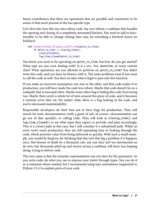 future contributors that there are operations that are possible and constraints to be
aware of that aren’t present in the less specific type.
Let’s dive into how this ties into robust code. Say you inherit a codebase that handles
the opening and closing of a completely automated kitchen. You need to add in func‐
tionality to be able to change closing time (say, for extending a kitchen’s hours on
holidays).
def close_kitchen_if_past_cutoff_time(point_in_time):
if point_in_time >= closing_time():
close_kitchen()
log_time_closed(point_in_time)
You know you need to be operating on point_in_time, but how do you get started?
What type are you even dealing with? Is it a str, int, datetime, or some custom
class? What operations are you allowed to perform on point_in_time? You didn’t
write this code, and you have no history with it. The same problems exist if you want
to call the code as well. You have no idea what is legal to pass into this function.
If you make an incorrect assumption one way or the other, and that code makes it to
production, you will have made the code less robust. Maybe that code doesn’t lie on a
codepath that is executed often. Maybe some other bug is hiding this code from being
run. Maybe there aren’t a whole lot of tests around this piece of code, and it becomes
a runtime error later on. No matter what, there is a bug lurking in the code, and
you’ve decreased maintainability.
Responsible developers do their best not to have bugs hit production. They will
search for tests, documentation (with a grain of salt, of course—documentation can
go out of date quickly), or calling code. They will look at closing_time() and
log_time_closed() to see what types they expect or provide, and plan accordingly.
This is a correct path in this case, but I still consider it a suboptimal path. While an
error won’t reach production, they are still expending time in looking through the
code, which prevents value from being delivered as quickly. With such a small exam‐
ple, you would be forgiven for thinking that this isn’t that big a problem if it happens
once. But beware of death by a thousand cuts: any one slice isn’t too detrimental on
its own, but thousands piled up and strewn across a codebase will leave you limping
along, trying to deliver code.
The root cause is that the semantic representation was not clear for the parameter. As
you write code, do what you can to express your intent through types. You can do it
as a comment where needed, but I recommend using type annotations (supported in
Python 3.5+) to explain parts of your code.
What’s in a Type? | 27
 