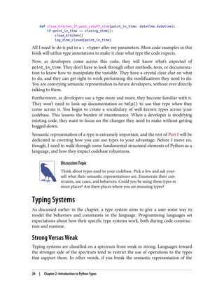 def close_kitchen_if_past_cutoff_time(point_in_time: datetime.datetime):
if point_in_time >= closing_time():
close_kitchen()
log_time_closed(point_in_time)
All I need to do is put in a : <type> after my parameters. Most code examples in this
book will utilize type annotations to make it clear what type the code expects.
Now, as developers come across this code, they will know what’s expected of
point_in_time. They don’t have to look through other methods, tests, or documenta‐
tion to know how to manipulate the variable. They have a crystal clear clue on what
to do, and they can get right to work performing the modifications they need to do.
You are conveying semantic representation to future developers, without ever directly
talking to them.
Furthermore, as developers use a type more and more, they become familiar with it.
They won’t need to look up documentation or help() to use that type when they
come across it. You begin to create a vocabulary of well-known types across your
codebase. This lessens the burden of maintenance. When a developer is modifying
existing code, they want to focus on the changes they need to make without getting
bogged down.
Semantic representation of a type is extremely important, and the rest of Part I will be
dedicated to covering how you can use types to your advantage. Before I move on,
though, I need to walk through some fundamental structural elements of Python as a
language, and how they impact codebase robustness.
Discussion Topic
Think about types used in your codebase. Pick a few and ask your‐
self what their semantic representations are. Enumerate their con‐
straints, use cases, and behaviors. Could you be using these types in
more places? Are there places where you are misusing types?
Typing Systems
As discussed earlier in the chapter, a type system aims to give a user some way to
model the behaviors and constraints in the language. Programming languages set
expectations about how their specific type systems work, both during code construc‐
tion and runtime.
Strong Versus Weak
Typing systems are classified on a spectrum from weak to strong. Languages toward
the stronger side of the spectrum tend to restrict the use of operations to the types
that support them. In other words, if you break the semantic representation of the
28 | Chapter 2: Introduction to Python Types
 