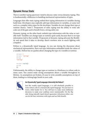 Dynamic Versus Static
There is another typing spectrum I need to discuss: static versus dynamic typing. This
is fundamentally a difference in handling mechanical representation of types.
Languages that offer static typing embed their typing information in variables during
build time. Developers may explicitly add type information to variables, or some tool
such as a compiler infers types for the developer. Variables do not change their type at
runtime (hence, “static”). Proponents of static typing tout the ability to write safe
code out of the gate and to benefit from a strong safety net.
Dynamic typing, on the other hand, embeds type information with the value or vari‐
able itself. Variables can change types at runtime quite easily, because there is no type
information tied to that variable. Proponents of dynamic typing advocate the flexibil‐
ity and speed that it takes to develop; there’s nowhere near as much fighting with
compilers.
Python is a dynamically typed language. As you saw during the discussion about
mechanical representation, there was type information embedded inside the values of
a variable. Python has no qualms about changing the type of a variable at runtime:
>>> a = 5
>>> a = "string"
>>> a
"string"
>>> a = tuple()
>>> a
()
Unfortunately, the ability to change types at runtime is a hindrance to robust code in
many cases. You cannot make strong assumptions about a variable throughout its
lifetime. As assumptions are broken, it’s easy to write unstable assumptions on top of
them, leading to a ticking logic bomb in your code.
Are Dynamically Typed Languages Inherently Not Robust?
Just like weakly typed languages, it is still absolutely possible to
write robust code in a dynamically typed language. You just have to
work a little harder for it. You will have to make more deliberate
decisions to make your codebase more maintainable. On the flip
side, being statically typed doesn’t guarantee robustness either; one
can do the bare minimum with types and see little benefit.
30 | Chapter 2: Introduction to Python Types
 