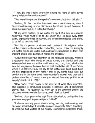 "Then, Sir, was I doing wrong by placing my hope of being saved
on my religious life and practice?"
"You were living under the spell of a common, but fatal delusion."
"Indeed, Sir! Such an idea has struck me, more than once, when I
have been listening to your discourses; but it has passed from me; I
could not entertain it, it is too horrifying."
"If, my dear Madam, to live under the spell of a fatal delusion be
horrifying, what must it be to die under one—to pass away from
earth, expecting to go to heaven, and when disembodied and alone,
to be left to sink into hell!"
"But, Sir, if a person be sincere and constant in his religious duties
—if he endure in them to the end of life, do you think the Almighty
will suffer him to die under such a delusive expectation as that? The
thought of it is truly painful. It makes me shudder."
"Allow me to call your attention to the following passage, which is
a quotation from the words of Jesus Christ, the faithful and true
Witness—'Not every one that saith unto me, Lord, Lord, shall enter
into the kingdom of heaven; but he that doeth the will of my Father
which is in heaven. Many will say to me in that day, Lord, Lord, have
we not prophesied in thy name? and in thy name have cast out
devils? and in thy name done many wonderful works? And then will I
profess unto them, I never knew you: depart from me, ye that work
iniquity' (Matt. vii. 21-23)."
"How awful! Their doom is the reverse of what they expected.
This passage is conclusive; delusion is possible, and it sometimes
proves fatal. The question is, How can it be detected before the
discovery comes too late for correction? I feel confused."
"Did you often pray to be kept from self-delusion, during the time
you were engaged in your religious duties?"
"I always used my prayers twice a-day, morning and evening; and
on some special days I used them more frequently. When travelling,
or when we had visitors at our house, I sometimes neglected them,
 