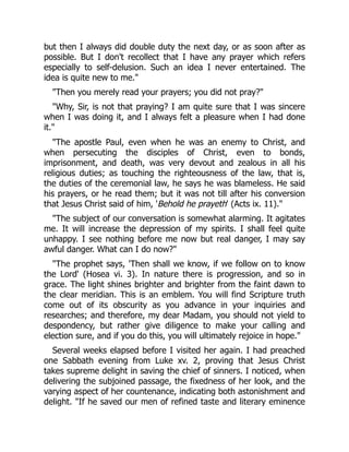 but then I always did double duty the next day, or as soon after as
possible. But I don't recollect that I have any prayer which refers
especially to self-delusion. Such an idea I never entertained. The
idea is quite new to me."
"Then you merely read your prayers; you did not pray?"
"Why, Sir, is not that praying? I am quite sure that I was sincere
when I was doing it, and I always felt a pleasure when I had done
it."
"The apostle Paul, even when he was an enemy to Christ, and
when persecuting the disciples of Christ, even to bonds,
imprisonment, and death, was very devout and zealous in all his
religious duties; as touching the righteousness of the law, that is,
the duties of the ceremonial law, he says he was blameless. He said
his prayers, or he read them; but it was not till after his conversion
that Jesus Christ said of him, 'Behold he prayeth' (Acts ix. 11)."
"The subject of our conversation is somewhat alarming. It agitates
me. It will increase the depression of my spirits. I shall feel quite
unhappy. I see nothing before me now but real danger, I may say
awful danger. What can I do now?"
"The prophet says, 'Then shall we know, if we follow on to know
the Lord' (Hosea vi. 3). In nature there is progression, and so in
grace. The light shines brighter and brighter from the faint dawn to
the clear meridian. This is an emblem. You will find Scripture truth
come out of its obscurity as you advance in your inquiries and
researches; and therefore, my dear Madam, you should not yield to
despondency, but rather give diligence to make your calling and
election sure, and if you do this, you will ultimately rejoice in hope."
Several weeks elapsed before I visited her again. I had preached
one Sabbath evening from Luke xv. 2, proving that Jesus Christ
takes supreme delight in saving the chief of sinners. I noticed, when
delivering the subjoined passage, the fixedness of her look, and the
varying aspect of her countenance, indicating both astonishment and
delight. "If he saved our men of refined taste and literary eminence
 