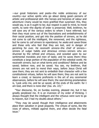 —our great historians and poets—the noble aristocracy of our
country—our active spirits who go about doing good—persons of
artistic and professional skill—the heroes and heroines of valour and
adventure—many would be more gratified than surprised: this, they
would say, is as it ought to be; due respect is paid to mind, to moral
worth, to rank—the dignity of order is preserved. Well, brethren, he
will save any of the various orders to whom I have referred; but
then they must come out of the fascinations and embellishments of
their social position, and get into the position of sinners, as he did
not come to call the intelligent, the renowned, and the righteous,
but he came to call sinners to repentance; he seeks and saves those
and those only who feel that they are lost, and in danger of
perishing for ever. He receiveth sinners—the chief of sinners—
sinners of vulgar habits and atrocious crimes—sinners who are
shunned by the refined and virtuous, and scowled upon by our
sentimental moralists and men of taste; and he saves them—they
constitute a large portion of the population of the celestial world. He
receiveth sinners; but on what terms and conditions? Believe and be
saved; believe now, and be saved. You see, my brethren, that
sinners are not sent to mend their ways, before Jesus Christ will
save them; they are not sent to embellish their character with a few
constitutional virtues, before he will save them; they are not sent to
learn a creed, or become proficients in the art of any ceremonial
observances, before he will save them; the soul-stirring proclamation
is, 'Look unto me, and be ye saved, all the ends of the earth: for I
am God, and there is none else' (Isa. xlv. 22)."
"Your discourse, Sir, on Sunday evening, pleased me, but it has
greatly perplexed me. It is an inversion of my order of thinking. I
always thought that the intelligent and the virtuous were sure to go
to heaven, but I had my doubts about others."
"They may be saved; though their intelligence and attainments
place their salvation in great jeopardy. The virtues of some, like the
vices of others, militate against them, and often decide the fatal
issue."
 