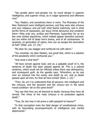 "You greatly alarm and perplex me. As much danger in superior
intelligence, and superior virtue, as in vulgar ignorance and offensive
vice!"
"Yes, Madam, and sometimes there is more. The Pharisees of the
New Testament were intelligent persons, and they were also virtuous
and very religious; and yet with what fearful solemnity, and in what
terrific forms of expression, did Jesus Christ denounce and condemn
them—'Woe unto you, scribes and Pharisees, hypocrites! for ye are
like unto whited sepulchres, which indeed appear beautiful outward,
but are within full of dead men's bones, and of all uncleanness. Ye
serpents, ye generation of vipers, how can ye escape the damnation
of hell?' (Matt. xxiii. 27, 33)."
"My dear Sir, you stagger and confound me with alarm."
"You overlook, my dear Madam, one great fact, which is a solution
of the perplexity which confounds you."
"And what is that fact?"
"All have sinned against God; and as a palpable proof of it, the
sentence of death has been passed against all. This is a judicial
sentence, which could not be inflicted unless there was delinquency,
and consequent guilt. As the apostle says, 'Wherefore, as by one
man sin entered into the world, and death by sin; and so death
passed upon all men, for that all have sinned' (Rom. v. 12)."
"Then, Sir, am I to understand that all persons—the intelligent and
the virtuous, and the ignorant and the vicious—are in the same
moral condition—all on the same level?"
"You see that they are all doomed to death; because they have all
sinned. The virtue of the most virtuous is no protection against
death."
"True, Sir, but may it not prove a safe passport to heaven?"
"In that conception lurks the fatal danger of constitutional virtue,
with its fascinating accompaniments of intelligence and mental
attainments."
 