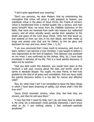 "I don't quite apprehend your meaning."
"Don't you perceive, my dear Madam, that by entertaining the
conception that virtue will prove a safe passport to heaven, you
substitute virtue in the place of Jesus Christ, the Friend of sinners;
virtue is transformed from a mental quality into a saviour, and man
saves himself? Now, we know from the infallible testimony of the
Bible, that none are received from earth into heaven but redeemed
SINNERS; and all when actually saved, ascribe their salvation to the
death and grace of the Lord Jesus Christ. 'Unto him that loved us,
and washed us from our sins in his own blood, and hath made us
kings and priests unto God and his Father; to him be glory and
dominion for ever and ever. Amen' (Rev. i. 5, 6)."
"I am now convinced that I have much to renounce, and much to
learn, before I can become a true Christian. I was taught to believe I
was regenerated at the font of baptism. This delusion was practised
on me when I was confirmed by the bishop. Why, Sir, I have been
enveloped in delusion all my life. This is a most painful discovery. It
takes me by surprise."
"Had you died under this delusion, you would have been at this
moment a lost soul, moving about the dark and terrific world of
spirits in absolute despair. You ought, my dear friend, to feel truly
grateful to the God of all grace and consolation, that you have made
the painful discovery before it is too late for rescue and effective
relief."
"But, Sir, what must I do? I am compelled to leave the false refuge
in which I have been dreaming of safety; but where shall I find the
true one?"
"Jesus Christ receiveth sinners, when they feel that they are
sinners, and then he will save them."
"I now feel that I need his help; but I do not know how to obtain
it. My mind, Sir, is distracted—most painfully distracted. I don't know
what to do. I see nothing clearly. I feel confused—painfully
perplexed."
 