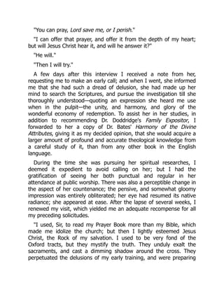 "You can pray, Lord save me, or I perish."
"I can offer that prayer, and offer it from the depth of my heart;
but will Jesus Christ hear it, and will he answer it?"
"He will."
"Then I will try."
A few days after this interview I received a note from her,
requesting me to make an early call; and when I went, she informed
me that she had such a dread of delusion, she had made up her
mind to search the Scriptures, and pursue the investigation till she
thoroughly understood—quoting an expression she heard me use
when in the pulpit—the unity, and harmony, and glory of the
wonderful economy of redemption. To assist her in her studies, in
addition to recommending Dr. Doddridge's Family Expositor, I
forwarded to her a copy of Dr. Bates' Harmony of the Divine
Attributes, giving it as my decided opinion, that she would acquire a
larger amount of profound and accurate theological knowledge from
a careful study of it, than from any other book in the English
language.
During the time she was pursuing her spiritual researches, I
deemed it expedient to avoid calling on her; but I had the
gratification of seeing her both punctual and regular in her
attendance at public worship. There was also a perceptible change in
the aspect of her countenance; the pensive, and somewhat gloomy
impression was entirely obliterated; her eye had resumed its native
radiance; she appeared at ease. After the lapse of several weeks, I
renewed my visit, which yielded me an adequate recompense for all
my preceding solicitudes.
"I used, Sir, to read my Prayer Book more than my Bible, which
made me idolize the church; but then I lightly esteemed Jesus
Christ, the Rock of my salvation. I used to be very fond of the
Oxford tracts, but they mystify the truth. They unduly exalt the
sacraments, and cast a dimming shadow around the cross. They
perpetuated the delusions of my early training, and were preparing
 