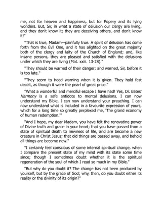 me, not for heaven and happiness, but for Popery and its lying
wonders. But, Sir, in what a state of delusion our clergy are living,
and they don't know it; they are deceiving others, and don't know
it!"
"That is true, Madam—painfully true. A spirit of delusion has come
forth from the Evil One, and it has alighted on the great majority
both of the clergy and laity of the Church of England; and, like
insane persons, they are pleased and satisfied with the delusions
under which they are living (Mat. xxiii. 13-28)."
"They should be warned of their danger; and warned, Sir, before it
is too late."
"They scorn to heed warning when it is given. They hold fast
deceit, as though it were the pearl of great price."
"What a wonderful and merciful escape I have had! Yes, Dr. Bates'
Harmony is a safe antidote to mental delusions. I can now
understand my Bible. I can now understand your preaching. I can
now understand what is included in a favourite expression of yours,
which for a long time so greatly perplexed me, 'The grand economy
of human redemption.'"
"And I hope, my dear Madam, you have felt the renovating power
of Divine truth and grace in your heart; that you have passed from a
state of spiritual death to newness of life, and are become a new
creature in Christ Jesus; that old things are passed away, and behold
all things are become new."
"I certainly feel conscious of some internal spiritual change, when
I compare the present state of my mind with its state some time
since; though I sometimes doubt whether it is the spiritual
regeneration of the soul of which I read so much in my Bible."
"But why do you doubt it? The change has not been produced by
yourself, but by the grace of God; why, then, do you doubt either its
reality or the divinity of its origin?"
 