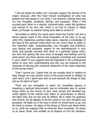 "I do not doubt its reality, but I strongly suspect the divinity of its
origin; because, after the most minute investigation of what has
passed and still passes in my mind, I can discover nothing there but
my own thoughts, emotions, desires, and purposes. These I find
succeed each other in a natural, unforced order, under the guidance
and control of my own will; which is as free to choose or reject
them, as though no superior being were able to control it."
"Accurately to define the exact point where the human will and a
Divine agency meet in the moral renovation of the soul, or to say
when this mysterious junction takes place, requires a knowledge of
the laws of the spiritual world which we can never hope to attain in
this imperfect state. Unquestionably, your thoughts and emotions,
your desires and purposes, appear to rise spontaneously in your
mind, and actually succeed each other in a perfectly logical order;
but who first sprang this new mine of thought and feeling? and by
what power are these desires and purposes cherished and nurtured
in your heart? If you suppose that all originated in the uninfluenced
action of your own understanding and will, you are reduced to the
necessity of denying the scriptural statement of the entire depravity
of the human heart."
"That I cannot do; I admit that we are morally dead in relation to
God, though we may cherish many of the social virtues in relation to
each other; and I admit also that no one knoweth the things of God,
but by the Spirit of God."
"Then you are compelled to admit his immediate agency in
imparting a spiritual discernment; and an inclination also to receive
those truths as the source of your most sacred and elevated joy,
which appear to the natural man either as unnecessary or absurd.
His Spirit acts, but we see only its effects. All is under his guidance
and control, yet all appears to be the result of our own thoughts and
purposes. He leads us in the way in which he would have us go, but
his hand is unseen. He takes of the things of Christ and shows them
to us, while we suppose that we discover them ourselves. He draws
us to Jesus Christ, and enables us to depend on him for salvation;
 
