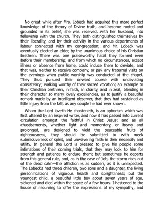 No great while after Mrs. Lobeck had acquired this more perfect
knowledge of the theory of Divine truth, and became rooted and
grounded in its belief, she was received, with her husband, into
fellowship with the church. They both distinguished themselves by
their liberality, and by their activity in the various departments of
labour connected with my congregation; and Mr. Lobeck was
eventually elected an elder, by the unanimous choice of his Christian
brethren. There was one praiseworthy habit they formed even
before their membership; and from which no circumstances, except
illness or absence from home, could induce them to deviate; and
that was, neither to receive company, or pay any fraternal visits on
the evenings when public worship was conducted at the chapel.
They thus pursued their onward course with undeviating
consistency; walking worthy of their sacred vocation; an example to
their Christian brethren, in faith, in charity, and in zeal; blending in
their character so many lovely excellencies, as to justify a beautiful
remark made by an intelligent observer, that they had sustained as
little injury from the fall, as any couple he had ever known.
Whom the Lord loveth He chasteneth, is an aphorism which was
first uttered by an inspired writer, and now it has passed into current
circulation amongst the faithful in Christ Jesus; and as all
chastisements, whether light and momentary, or heavy and
prolonged, are designed to yield the peaceable fruits of
righteousness, they should be submitted to with meek
submissiveness of spirit, and unwavering faith in their necessity and
utility. In general the Lord is pleased to give his people some
intimations of their coming trials, that they may look to him for
strength and patience to endure them; but sometimes he departs
from this general rule, and, as in the case of Job, the storm rises out
of the dead calm—the affliction is as sudden, as it is unexpected.
The Lobecks had three children, two sons and a daughter, the living
personifications of vigorous health and sprightliness; but the
youngest child, a beautiful little boy about seven years of age,
sickened and died within the space of a few hours. I hastened to the
house of mourning to offer the expressions of my sympathy; and
 