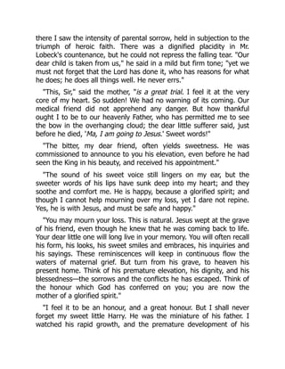 there I saw the intensity of parental sorrow, held in subjection to the
triumph of heroic faith. There was a dignified placidity in Mr.
Lobeck's countenance, but he could not repress the falling tear. "Our
dear child is taken from us," he said in a mild but firm tone; "yet we
must not forget that the Lord has done it, who has reasons for what
he does; he does all things well. He never errs."
"This, Sir," said the mother, "is a great trial. I feel it at the very
core of my heart. So sudden! We had no warning of its coming. Our
medical friend did not apprehend any danger. But how thankful
ought I to be to our heavenly Father, who has permitted me to see
the bow in the overhanging cloud; the dear little sufferer said, just
before he died, 'Ma, I am going to Jesus.' Sweet words!"
"The bitter, my dear friend, often yields sweetness. He was
commissioned to announce to you his elevation, even before he had
seen the King in his beauty, and received his appointment."
"The sound of his sweet voice still lingers on my ear, but the
sweeter words of his lips have sunk deep into my heart; and they
soothe and comfort me. He is happy, because a glorified spirit; and
though I cannot help mourning over my loss, yet I dare not repine.
Yes, he is with Jesus, and must be safe and happy."
"You may mourn your loss. This is natural. Jesus wept at the grave
of his friend, even though he knew that he was coming back to life.
Your dear little one will long live in your memory. You will often recall
his form, his looks, his sweet smiles and embraces, his inquiries and
his sayings. These reminiscences will keep in continuous flow the
waters of maternal grief. But turn from his grave, to heaven his
present home. Think of his premature elevation, his dignity, and his
blessedness—the sorrows and the conflicts he has escaped. Think of
the honour which God has conferred on you; you are now the
mother of a glorified spirit."
"I feel it to be an honour, and a great honour. But I shall never
forget my sweet little Harry. He was the miniature of his father. I
watched his rapid growth, and the premature development of his
 