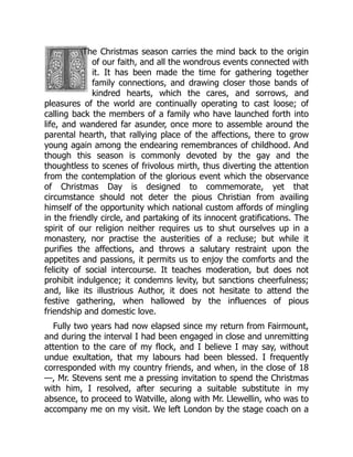 The Christmas season carries the mind back to the origin
of our faith, and all the wondrous events connected with
it. It has been made the time for gathering together
family connections, and drawing closer those bands of
kindred hearts, which the cares, and sorrows, and
pleasures of the world are continually operating to cast loose; of
calling back the members of a family who have launched forth into
life, and wandered far asunder, once more to assemble around the
parental hearth, that rallying place of the affections, there to grow
young again among the endearing remembrances of childhood. And
though this season is commonly devoted by the gay and the
thoughtless to scenes of frivolous mirth, thus diverting the attention
from the contemplation of the glorious event which the observance
of Christmas Day is designed to commemorate, yet that
circumstance should not deter the pious Christian from availing
himself of the opportunity which national custom affords of mingling
in the friendly circle, and partaking of its innocent gratifications. The
spirit of our religion neither requires us to shut ourselves up in a
monastery, nor practise the austerities of a recluse; but while it
purifies the affections, and throws a salutary restraint upon the
appetites and passions, it permits us to enjoy the comforts and the
felicity of social intercourse. It teaches moderation, but does not
prohibit indulgence; it condemns levity, but sanctions cheerfulness;
and, like its illustrious Author, it does not hesitate to attend the
festive gathering, when hallowed by the influences of pious
friendship and domestic love.
Fully two years had now elapsed since my return from Fairmount,
and during the interval I had been engaged in close and unremitting
attention to the care of my flock, and I believe I may say, without
undue exultation, that my labours had been blessed. I frequently
corresponded with my country friends, and when, in the close of 18
—, Mr. Stevens sent me a pressing invitation to spend the Christmas
with him, I resolved, after securing a suitable substitute in my
absence, to proceed to Watville, along with Mr. Llewellin, who was to
accompany me on my visit. We left London by the stage coach on a
 