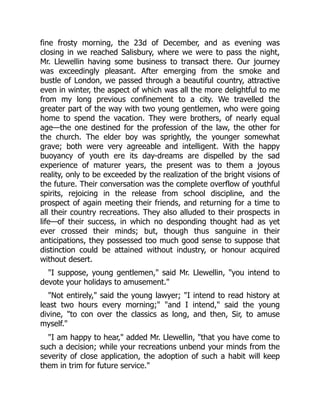 fine frosty morning, the 23d of December, and as evening was
closing in we reached Salisbury, where we were to pass the night,
Mr. Llewellin having some business to transact there. Our journey
was exceedingly pleasant. After emerging from the smoke and
bustle of London, we passed through a beautiful country, attractive
even in winter, the aspect of which was all the more delightful to me
from my long previous confinement to a city. We travelled the
greater part of the way with two young gentlemen, who were going
home to spend the vacation. They were brothers, of nearly equal
age—the one destined for the profession of the law, the other for
the church. The elder boy was sprightly, the younger somewhat
grave; both were very agreeable and intelligent. With the happy
buoyancy of youth ere its day-dreams are dispelled by the sad
experience of maturer years, the present was to them a joyous
reality, only to be exceeded by the realization of the bright visions of
the future. Their conversation was the complete overflow of youthful
spirits, rejoicing in the release from school discipline, and the
prospect of again meeting their friends, and returning for a time to
all their country recreations. They also alluded to their prospects in
life—of their success, in which no desponding thought had as yet
ever crossed their minds; but, though thus sanguine in their
anticipations, they possessed too much good sense to suppose that
distinction could be attained without industry, or honour acquired
without desert.
"I suppose, young gentlemen," said Mr. Llewellin, "you intend to
devote your holidays to amusement."
"Not entirely," said the young lawyer; "I intend to read history at
least two hours every morning;" "and I intend," said the young
divine, "to con over the classics as long, and then, Sir, to amuse
myself."
"I am happy to hear," added Mr. Llewellin, "that you have come to
such a decision; while your recreations unbend your minds from the
severity of close application, the adoption of such a habit will keep
them in trim for future service."
 