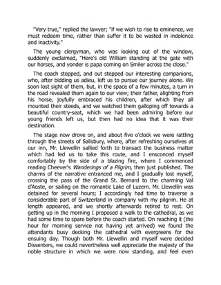"Very true," replied the lawyer; "if we wish to rise to eminence, we
must redeem time, rather than suffer it to be wasted in indolence
and inactivity."
The young clergyman, who was looking out of the window,
suddenly exclaimed, "Here's old William standing at the gate with
our horses, and yonder is papa coming on Smiler across the close."
The coach stopped, and out stepped our interesting companions,
who, after bidding us adieu, left us to pursue our journey alone. We
soon lost sight of them, but, in the space of a few minutes, a turn in
the road revealed them again to our view; their father, alighting from
his horse, joyfully embraced his children, after which they all
mounted their steeds, and we watched them galloping off towards a
beautiful country-seat, which we had been admiring before our
young friends left us, but then had no idea that it was their
destination.
The stage now drove on, and about five o'clock we were rattling
through the streets of Salisbury, where, after refreshing ourselves at
our inn, Mr. Llewellin sallied forth to transact the business matter
which had led us to take this route, and I ensconced myself
comfortably by the side of a blazing fire, where I commenced
reading Cheever's Wanderings of a Pilgrim, then just published. The
charms of the narrative entranced me, and I gradually lost myself,
crossing the pass of the Grand St. Bernard to the charming Val
d'Aoste, or sailing on the romantic Lake of Luzern. Mr. Llewellin was
detained for several hours; I accordingly had time to traverse a
considerable part of Switzerland in company with my pilgrim. He at
length appeared, and we shortly afterwards retired to rest. On
getting up in the morning I proposed a walk to the cathedral, as we
had some time to spare before the coach started. On reaching it (the
hour for morning service not having yet arrived) we found the
attendants busy decking the cathedral with evergreens for the
ensuing day. Though both Mr. Llewellin and myself were decided
Dissenters, we could nevertheless well appreciate the majesty of the
noble structure in which we were now standing, and feel even
 