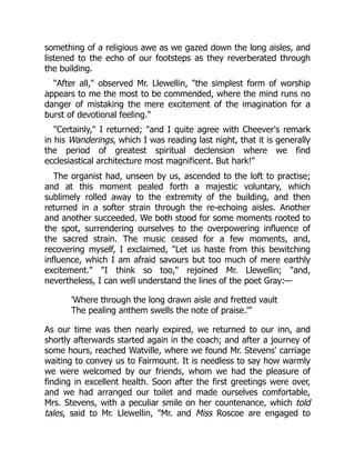 something of a religious awe as we gazed down the long aisles, and
listened to the echo of our footsteps as they reverberated through
the building.
"After all," observed Mr. Llewellin, "the simplest form of worship
appears to me the most to be commended, where the mind runs no
danger of mistaking the mere excitement of the imagination for a
burst of devotional feeling."
"Certainly," I returned; "and I quite agree with Cheever's remark
in his Wanderings, which I was reading last night, that it is generally
the period of greatest spiritual declension where we find
ecclesiastical architecture most magnificent. But hark!"
The organist had, unseen by us, ascended to the loft to practise;
and at this moment pealed forth a majestic voluntary, which
sublimely rolled away to the extremity of the building, and then
returned in a softer strain through the re-echoing aisles. Another
and another succeeded. We both stood for some moments rooted to
the spot, surrendering ourselves to the overpowering influence of
the sacred strain. The music ceased for a few moments, and,
recovering myself, I exclaimed, "Let us haste from this bewitching
influence, which I am afraid savours but too much of mere earthly
excitement." "I think so too," rejoined Mr. Llewellin; "and,
nevertheless, I can well understand the lines of the poet Gray:—
'Where through the long drawn aisle and fretted vault
The pealing anthem swells the note of praise.'"
As our time was then nearly expired, we returned to our inn, and
shortly afterwards started again in the coach; and after a journey of
some hours, reached Watville, where we found Mr. Stevens' carriage
waiting to convey us to Fairmount. It is needless to say how warmly
we were welcomed by our friends, whom we had the pleasure of
finding in excellent health. Soon after the first greetings were over,
and we had arranged our toilet and made ourselves comfortable,
Mrs. Stevens, with a peculiar smile on her countenance, which told
tales, said to Mr. Llewellin, "Mr. and Miss Roscoe are engaged to
 