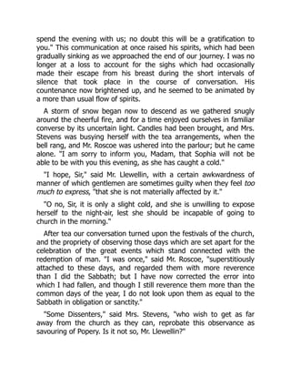 spend the evening with us; no doubt this will be a gratification to
you." This communication at once raised his spirits, which had been
gradually sinking as we approached the end of our journey. I was no
longer at a loss to account for the sighs which had occasionally
made their escape from his breast during the short intervals of
silence that took place in the course of conversation. His
countenance now brightened up, and he seemed to be animated by
a more than usual flow of spirits.
A storm of snow began now to descend as we gathered snugly
around the cheerful fire, and for a time enjoyed ourselves in familiar
converse by its uncertain light. Candles had been brought, and Mrs.
Stevens was busying herself with the tea arrangements, when the
bell rang, and Mr. Roscoe was ushered into the parlour; but he came
alone. "I am sorry to inform you, Madam, that Sophia will not be
able to be with you this evening, as she has caught a cold."
"I hope, Sir," said Mr. Llewellin, with a certain awkwardness of
manner of which gentlemen are sometimes guilty when they feel too
much to express, "that she is not materially affected by it."
"O no, Sir, it is only a slight cold, and she is unwilling to expose
herself to the night-air, lest she should be incapable of going to
church in the morning."
After tea our conversation turned upon the festivals of the church,
and the propriety of observing those days which are set apart for the
celebration of the great events which stand connected with the
redemption of man. "I was once," said Mr. Roscoe, "superstitiously
attached to these days, and regarded them with more reverence
than I did the Sabbath; but I have now corrected the error into
which I had fallen, and though I still reverence them more than the
common days of the year, I do not look upon them as equal to the
Sabbath in obligation or sanctity."
"Some Dissenters," said Mrs. Stevens, "who wish to get as far
away from the church as they can, reprobate this observance as
savouring of Popery. Is it not so, Mr. Llewellin?"
 