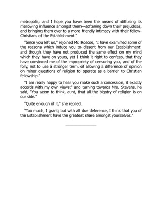 metropolis; and I hope you have been the means of diffusing its
mellowing influence amongst them—softening down their prejudices,
and bringing them over to a more friendly intimacy with their fellow-
Christians of the Establishment."
"Since you left us," rejoined Mr. Roscoe, "I have examined some of
the reasons which induce you to dissent from our Establishment:
and though they have not produced the same effect on my mind
which they have on yours, yet I think it right to confess, that they
have convinced me of the impropriety of censuring you, and of the
folly, not to use a stronger term, of allowing a difference of opinion
on minor questions of religion to operate as a barrier to Christian
fellowship."
"I am really happy to hear you make such a concession; it exactly
accords with my own views:" and turning towards Mrs. Stevens, he
said, "You seem to think, aunt, that all the bigotry of religion is on
our side."
"Quite enough of it," she replied.
"Too much, I grant; but with all due deference, I think that you of
the Establishment have the greatest share amongst yourselves."
 