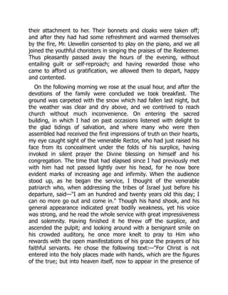their attachment to her. Their bonnets and cloaks were taken off;
and after they had had some refreshment and warmed themselves
by the fire, Mr. Llewellin consented to play on the piano, and we all
joined the youthful choristers in singing the praises of the Redeemer.
Thus pleasantly passed away the hours of the evening, without
entailing guilt or self-reproach; and having rewarded those who
came to afford us gratification, we allowed them to depart, happy
and contented.
On the following morning we rose at the usual hour, and after the
devotions of the family were concluded we took breakfast. The
ground was carpeted with the snow which had fallen last night, but
the weather was clear and dry above, and we contrived to reach
church without much inconvenience. On entering the sacred
building, in which I had on past occasions listened with delight to
the glad tidings of salvation, and where many who were then
assembled had received the first impressions of truth on their hearts,
my eye caught sight of the venerable Rector, who had just raised his
face from its concealment under the folds of his surplice, having
invoked in silent prayer the Divine blessing on himself and his
congregation. The time that had elapsed since I had previously met
with him had not passed lightly over his head, for he now bore
evident marks of increasing age and infirmity. When the audience
stood up, as he began the service, I thought of the venerable
patriarch who, when addressing the tribes of Israel just before his
departure, said—"I am an hundred and twenty years old this day; I
can no more go out and come in." Though his hand shook, and his
general appearance indicated great bodily weakness, yet his voice
was strong, and he read the whole service with great impressiveness
and solemnity. Having finished it he threw off the surplice, and
ascended the pulpit; and looking around with a benignant smile on
his crowded auditory, he once more knelt to pray to Him who
rewards with the open manifestations of his grace the prayers of his
faithful servants. He chose the following text:—"For Christ is not
entered into the holy places made with hands, which are the figures
of the true; but into heaven itself, now to appear in the presence of
 
