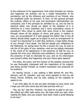 to the ordinance of his appointment. Evils which threaten our honour
and happiness are averted, not by a visible interposition of his
providence, but by the influence and exertions of our friends, who
are employed under his direction. If, then, on this general principle
the ordinary affairs of his wise and benevolent administration are
conducted; and if this principle be admitted by us, and we feel its
practical utility, why should we object to the adoption of it in
reference to a more important and a more momentous course of
procedure? Why refuse to admit that Jesus Christ is the medium
through whom all the designs of mercy and grace, in relation to
man, are accomplished? If it hath pleased the Father that in him all
fulness should dwell, ought we to object to such an arrangement? Is
it wise? Is it becoming? Is it safe? But, brethren, I hope better things
of you, though I thus speak. You feel too deeply your obligations to
the Redeemer, for laying down his life a ransom for you, to wish to
rob him of the glory of your salvation—and are too deeply interested
in the result of his appearance in the presence of God for you, to
exclude him from your affections and confidence. He now appears in
the presence of God to intercede for you; and on his intercession
your present safety and happiness, and your future glory depend."
The looks, the tones, and the manner of the speaker showed that
he was thoroughly impressed with the importance of his subject;
and being earnest himself, an evident impression was produced on
his audience.
On leaving church, I was walking a little behind Mr. and Mrs.
Stevens, and Mr. Llewellin, and was much pleased to find my old
friend, Farmer Pickford, and his wife, waiting on the roadside to
speak to me.
"I am main glad, Sir, to see you back amongst us once more; and
I hope you will come some day and take pot-luck with us."
"Yes, do, Sir," said Mrs. Pickford, "we shall be so glad to see you.
Our eldest son often talks about you. We hope what you said, when
reading the Bible, and your prayer, have been made a great blessing
to his soul."
 