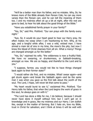 "He'll be a better man than his father, and no mistake. Why, Sir, he
knows more of the Bible already than Parson Cole; he can say more
varses than the Parson can; and he can tell the meaning of them
too. I and my mistress often sit up a bit at night, after the rest are
gone to bed, to hear his talk about the good things of the Bible."
"Have you established family prayer in your family?"
"Yes, Sir," said Mrs. Pickford. "Our son prays with the family every
night."
"Aye, Sir, it would do your heart good to hear our Harry pray. He
often makes me weep when I am hearkening to him. Why, at his
age, and a longful while after, I was a wild, wicked man. I have
sinned a main lot of sins in my time, the more's the pity; but now I
know the blood of Christ cleanses from all sin. What a mercy! Things
are changed amongst us for the better."
"Yes, Sir," rejoined his wife; "the wilderness is now a fruitful field.
We have no swearing, or drunkenness, or Sabbath-breaking,
amongst us now. We are so happy, and thankful to the Lord and to
you."
"I suppose, farmer, you would not like to have things changed
back again to their former state?"
"I would rather die first, and no mistake. What! swear again—and
get drunk again—and break the Sabbath again—and be the same
man I was when you gave us the first talk about the worth of the
soul. The Lord, I hope, will never let that come to pass."
"My heart would burst to see it," exclaimed Mrs. Pickford. "Our
Henry tells his father, that when the Lord begins the work of grace in
the soul, he always goes on with it."
"The Lord has done a little for me, I do believe; because I should
never have done it myself without him; but I can't get on in
knowledge and in grace, like my mistress and our Harry. I am dullish
like, except in the matter of farming. But I hate sin, love my Bible,
trust in Christ for salvation; and I think at times it will be well with
 