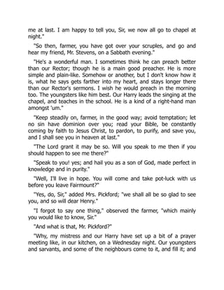 me at last. I am happy to tell you, Sir, we now all go to chapel at
night."
"So then, farmer, you have got over your scruples, and go and
hear my friend, Mr. Stevens, on a Sabbath evening."
"He's a wonderful man. I sometimes think he can preach better
than our Rector; though he is a main good preacher. He is more
simple and plain-like. Somehow or another, but I don't know how it
is, what he says gets farther into my heart, and stays longer there
than our Rector's sermons. I wish he would preach in the morning
too. The youngsters like him best. Our Harry leads the singing at the
chapel, and teaches in the school. He is a kind of a right-hand man
amongst 'um."
"Keep steadily on, farmer, in the good way; avoid temptation; let
no sin have dominion over you; read your Bible, be constantly
coming by faith to Jesus Christ, to pardon, to purify, and save you,
and I shall see you in heaven at last."
"The Lord grant it may be so. Will you speak to me then if you
should happen to see me there?"
"Speak to you! yes; and hail you as a son of God, made perfect in
knowledge and in purity."
"Well, I'll live in hope. You will come and take pot-luck with us
before you leave Fairmount?"
"Yes, do, Sir," added Mrs. Pickford; "we shall all be so glad to see
you, and so will dear Henry."
"I forgot to say one thing," observed the farmer, "which mainly
you would like to know, Sir."
"And what is that, Mr. Pickford?"
"Why, my mistress and our Harry have set up a bit of a prayer
meeting like, in our kitchen, on a Wednesday night. Our youngsters
and sarvants, and some of the neighbours come to it, and fill it; and
 