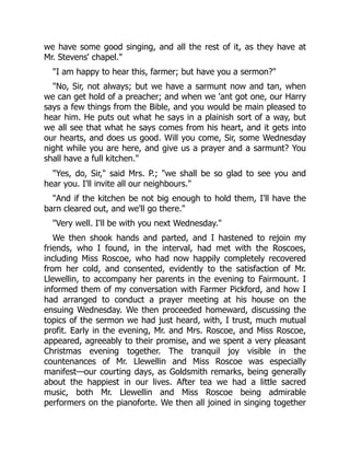 we have some good singing, and all the rest of it, as they have at
Mr. Stevens' chapel."
"I am happy to hear this, farmer; but have you a sermon?"
"No, Sir, not always; but we have a sarmunt now and tan, when
we can get hold of a preacher; and when we 'ant got one, our Harry
says a few things from the Bible, and you would be main pleased to
hear him. He puts out what he says in a plainish sort of a way, but
we all see that what he says comes from his heart, and it gets into
our hearts, and does us good. Will you come, Sir, some Wednesday
night while you are here, and give us a prayer and a sarmunt? You
shall have a full kitchen."
"Yes, do, Sir," said Mrs. P.; "we shall be so glad to see you and
hear you. I'll invite all our neighbours."
"And if the kitchen be not big enough to hold them, I'll have the
barn cleared out, and we'll go there."
"Very well. I'll be with you next Wednesday."
We then shook hands and parted, and I hastened to rejoin my
friends, who I found, in the interval, had met with the Roscoes,
including Miss Roscoe, who had now happily completely recovered
from her cold, and consented, evidently to the satisfaction of Mr.
Llewellin, to accompany her parents in the evening to Fairmount. I
informed them of my conversation with Farmer Pickford, and how I
had arranged to conduct a prayer meeting at his house on the
ensuing Wednesday. We then proceeded homeward, discussing the
topics of the sermon we had just heard, with, I trust, much mutual
profit. Early in the evening, Mr. and Mrs. Roscoe, and Miss Roscoe,
appeared, agreeably to their promise, and we spent a very pleasant
Christmas evening together. The tranquil joy visible in the
countenances of Mr. Llewellin and Miss Roscoe was especially
manifest—our courting days, as Goldsmith remarks, being generally
about the happiest in our lives. After tea we had a little sacred
music, both Mr. Llewellin and Miss Roscoe being admirable
performers on the pianoforte. We then all joined in singing together
 
