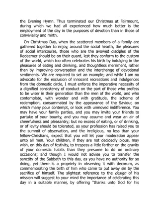 the Evening Hymn. Thus terminated our Christmas at Fairmount,
during which we had all experienced how much better is the
employment of the day in the purposes of devotion than in those of
conviviality and mirth.
On Christmas Day, when the scattered members of a family are
gathered together to enjoy, around the social hearth, the pleasures
of social intercourse, those who are the avowed disciples of the
Redeemer should be on their guard, lest they conform to the custom
of the world, which too often celebrates his birth by indulging in the
pleasures of eating and drinking, and thoughtless merriment, rather
than by improving conversation and the interchange of devotional
sentiments. We are required to set an example; and while I am no
advocate for the exclusion of innocent recreations and indulgences
from the domestic circle, I must enforce the imperative necessity of
a dignified consistency of conduct on the part of those who profess
to be wiser in their generation than the men of the world, and who
contemplate, with wonder and with gratitude, the scheme of
redemption, consummated by the appearance of the Saviour, on
which many pour contempt, or look with unmoved indifference. You
may have your family parties, and you may invite your friends to
partake of your bounty, and you may assume and wear an air of
cheerfulness and pleasantry; but no excess of eating, or of drinking,
or of levity should be tolerated, as your profession has raised you to
the summit of observation, and the irreligious, no less than your
fellow-Christians, expect that you will let your moderation appear
unto all men. Your children, if they are not decidedly pious, may
wish, on this day of festivity, to trespass a little farther on the gravity
of your domestic habits than they presume to do on ordinary
occasions; and though I would not advise you to transfer the
sanctity of the Sabbath to this day, as you have no authority for so
doing, yet there is a propriety in observing it with decorum, as
commemorating the birth of him who came to put away sin by the
sacrifice of himself. The slightest reference to the design of his
mission will suggest to your mind the importance of celebrating this
day in a suitable manner, by offering "thanks unto God for his
 