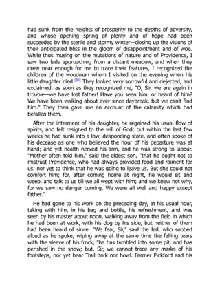 had sunk from the heights of prosperity to the depths of adversity,
and whose opening spring of plenty and of hope had been
succeeded by the sterile and stormy winter—closing up the visions of
their anticipated bliss in the gloom of disappointment and of woe.
While thus musing on the mutations of nature and of Providence, I
saw two lads approaching from a distant meadow, and when they
drew near enough for me to trace their features, I recognized the
children of the woodman whom I visited on the evening when his
little daughter died.[30]
They looked very sorrowful and dejected, and
exclaimed, as soon as they recognized me, "O, Sir, we are again in
trouble—we have lost father! Have you seen him, or heard of him?
We have been walking about ever since daybreak, but we can't find
him." They then gave me an account of the calamity which had
befallen them.
After the interment of his daughter, he regained his usual flow of
spirits, and felt resigned to the will of God; but within the last few
weeks he had sunk into a low, desponding state, and often spoke of
his decease as one who believed the hour of his departure was at
hand; and yet health nerved his arm, and he was strong to labour.
"Mother often told him," said the eldest son, "that he ought not to
mistrust Providence, who had always provided food and raiment for
us; nor yet to think that he was going to leave us. But she could not
comfort him; for, after coming home at night, he would sit and
weep, and talk to us till we all wept with him; and we knew not why,
for we saw no danger coming. We were all well and happy except
father."
He had gone to his work on the preceding day, at his usual hour,
taking with him, in his bag and bottle, his refreshment, and was
seen by his master about noon, walking away from the field in which
he had been at work, with his dog by his side, but neither of them
had been heard of since. "We fear, Sir," said the lad, who sobbed
aloud as he spoke, wiping away at the same time the falling tears
with the sleeve of his frock, "he has tumbled into some pit, and has
perished in the snow; but, Sir, we cannot trace any marks of his
footsteps, nor yet hear Trail bark nor howl. Farmer Pickford and his
 