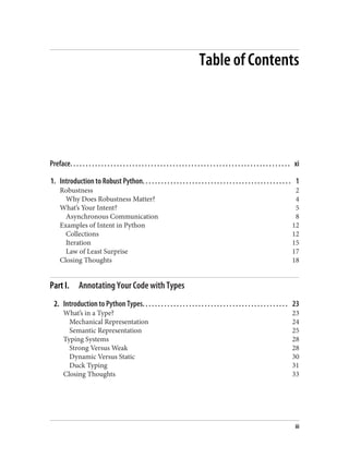 Table of Contents
Preface. . . . . . . . . . . . . . . . . . . . . . . . . . . . . . . . . . . . . . . . . . . . . . . . . . . . . . . . . . . . . . . . . . . . . . . xi
1. Introduction to Robust Python. . . . . . . . . . . . . . . . . . . . . . . . . . . . . . . . . . . . . . . . . . . . . . . . 1
Robustness 2
Why Does Robustness Matter? 4
What’s Your Intent? 5
Asynchronous Communication 8
Examples of Intent in Python 12
Collections 12
Iteration 15
Law of Least Surprise 17
Closing Thoughts 18
Part I. Annotating Your Code with Types
2. Introduction to Python Types. . . . . . . . . . . . . . . . . . . . . . . . . . . . . . . . . . . . . . . . . . . . . . . 23
What’s in a Type? 23
Mechanical Representation 24
Semantic Representation 25
Typing Systems 28
Strong Versus Weak 28
Dynamic Versus Static 30
Duck Typing 31
Closing Thoughts 33
iii
 