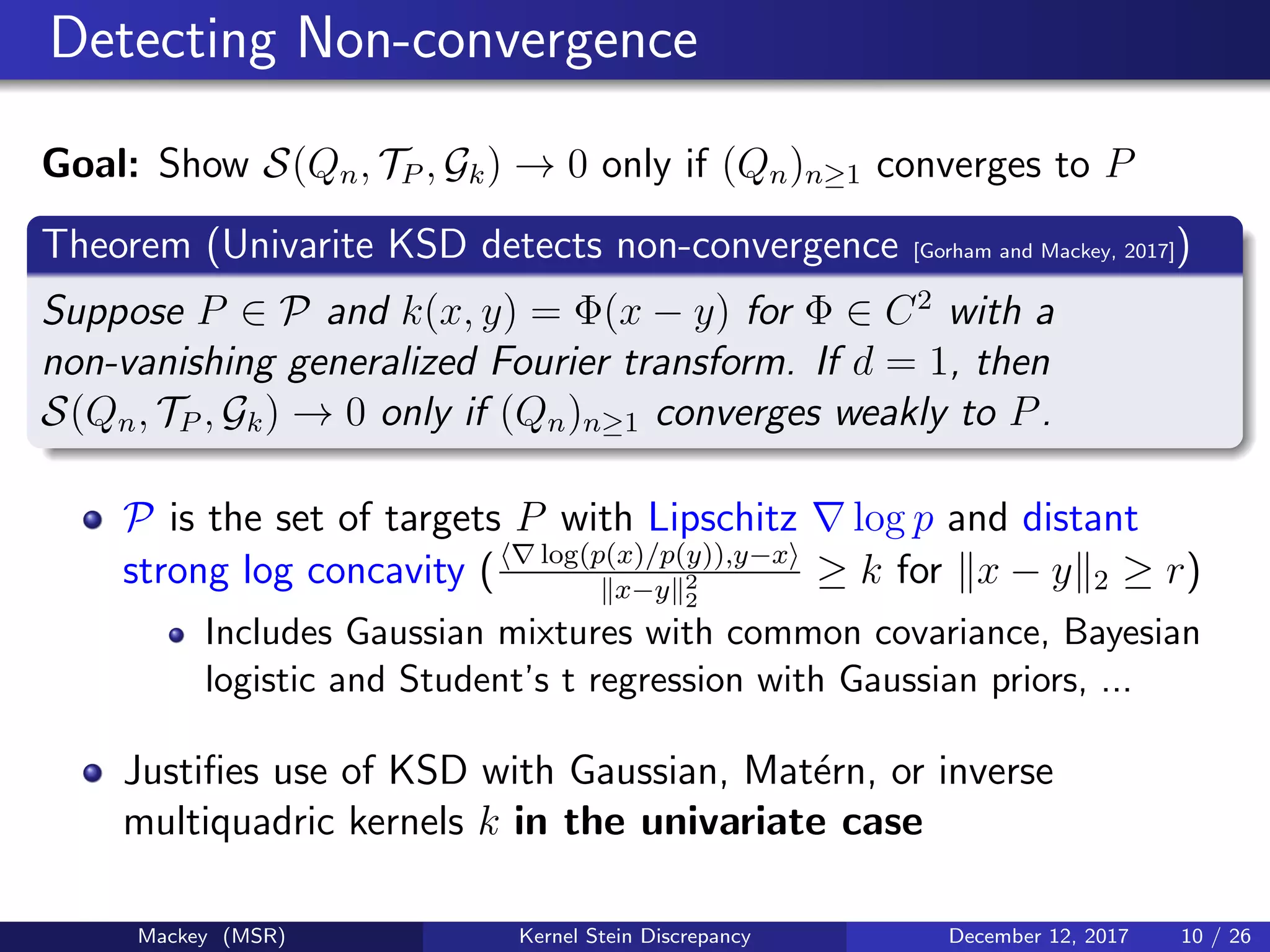Detecting Non-convergence
Goal: Show S(Qn, TP , Gk) → 0 only if (Qn)n≥1 converges to P
Theorem (Univarite KSD detects non-convergence [Gorham and Mackey, 2017])
Suppose P ∈ P and k(x, y) = Φ(x − y) for Φ ∈ C2
with a
non-vanishing generalized Fourier transform. If d = 1, then
S(Qn, TP , Gk) → 0 only if (Qn)n≥1 converges weakly to P.
P is the set of targets P with Lipschitz log p and distant
strong log concavity ( log(p(x)/p(y)),y−x
x−y 2
2
≥ k for x − y 2 ≥ r)
Includes Gaussian mixtures with common covariance, Bayesian
logistic and Student’s t regression with Gaussian priors, ...
Justiﬁes use of KSD with Gaussian, Mat´ern, or inverse
multiquadric kernels k in the univariate case
Mackey (MSR) Kernel Stein Discrepancy December 12, 2017 10 / 26
 