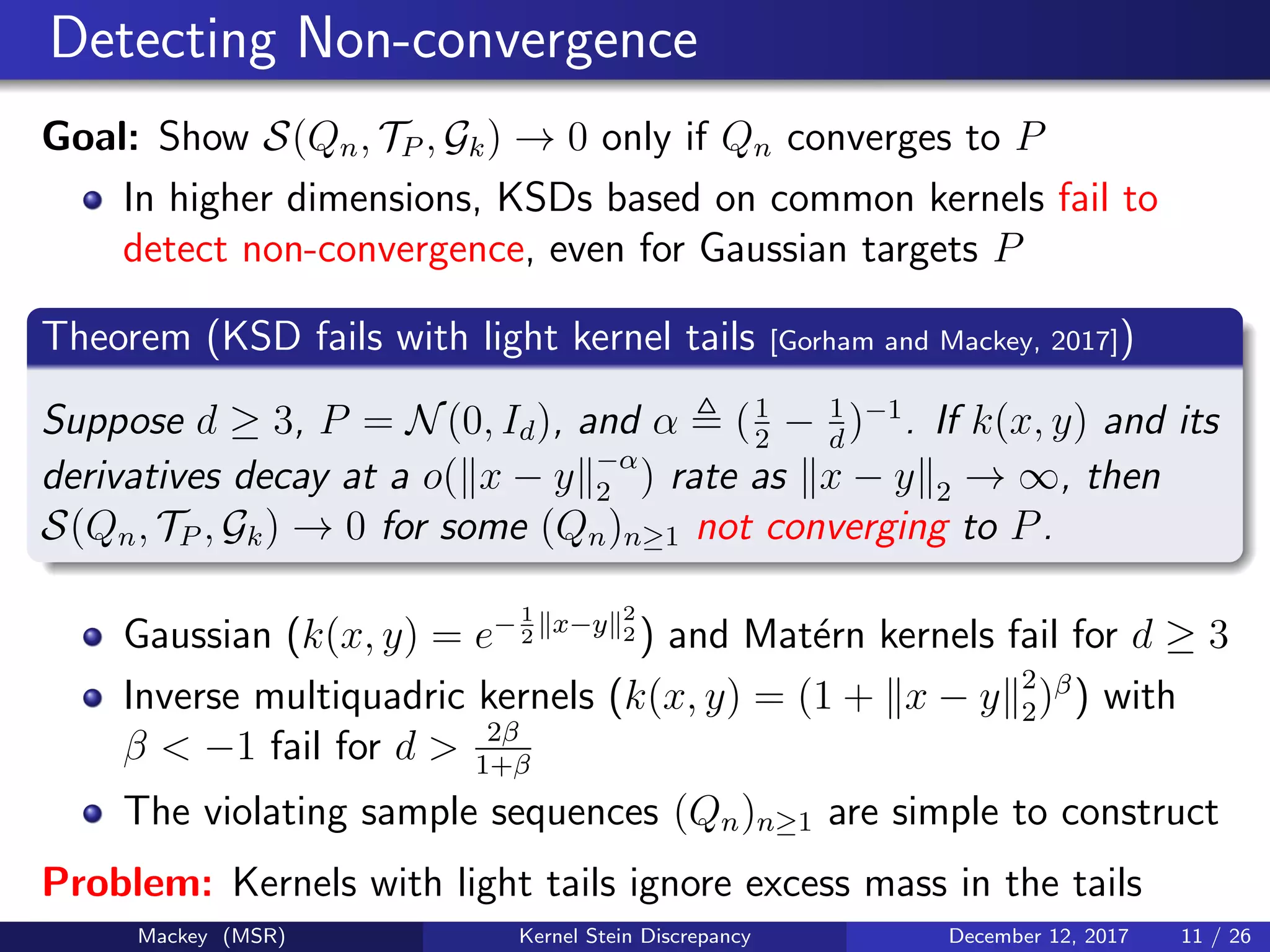 Detecting Non-convergence
Goal: Show S(Qn, TP , Gk) → 0 only if Qn converges to P
In higher dimensions, KSDs based on common kernels fail to
detect non-convergence, even for Gaussian targets P
Theorem (KSD fails with light kernel tails [Gorham and Mackey, 2017])
Suppose d ≥ 3, P = N(0, Id), and α (1
2
− 1
d
)−1
. If k(x, y) and its
derivatives decay at a o( x − y −α
2 ) rate as x − y 2 → ∞, then
S(Qn, TP , Gk) → 0 for some (Qn)n≥1 not converging to P.
Gaussian (k(x, y) = e−1
2
x−y 2
2 ) and Mat´ern kernels fail for d ≥ 3
Inverse multiquadric kernels (k(x, y) = (1 + x − y 2
2)β
) with
β < −1 fail for d > 2β
1+β
The violating sample sequences (Qn)n≥1 are simple to construct
Problem: Kernels with light tails ignore excess mass in the tails
Mackey (MSR) Kernel Stein Discrepancy December 12, 2017 11 / 26
 