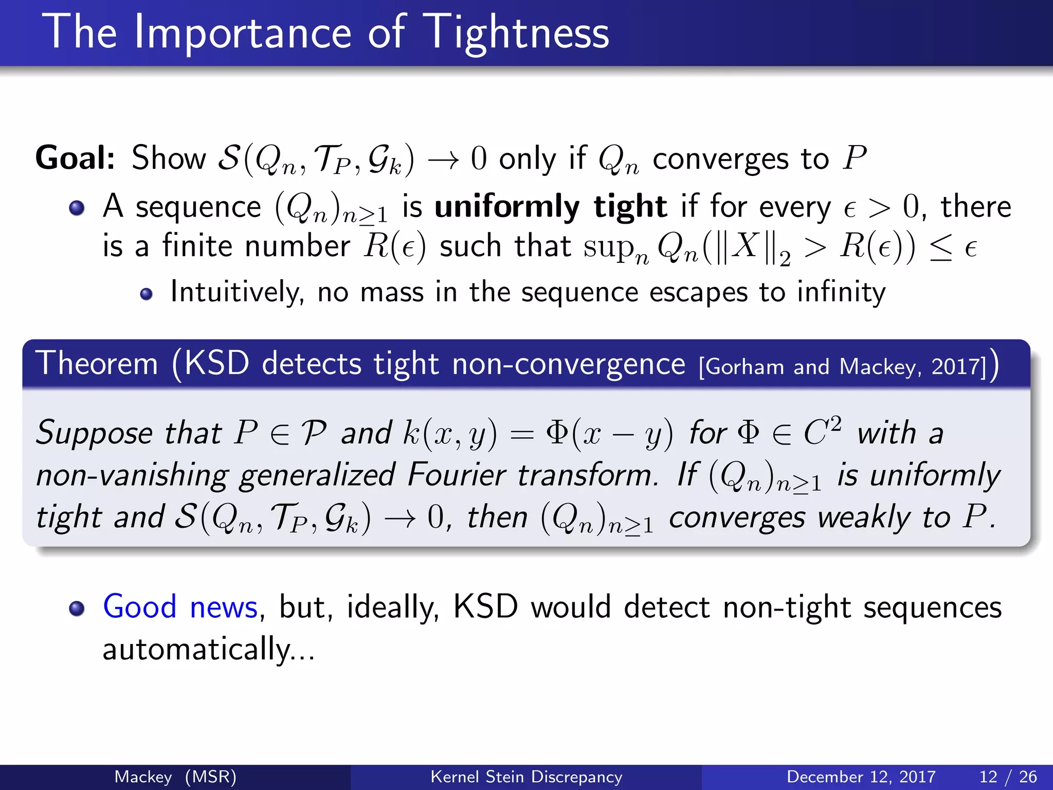 The Importance of Tightness
Goal: Show S(Qn, TP , Gk) → 0 only if Qn converges to P
A sequence (Qn)n≥1 is uniformly tight if for every > 0, there
is a ﬁnite number R( ) such that supn Qn( X 2 > R( )) ≤
Intuitively, no mass in the sequence escapes to inﬁnity
Theorem (KSD detects tight non-convergence [Gorham and Mackey, 2017])
Suppose that P ∈ P and k(x, y) = Φ(x − y) for Φ ∈ C2
with a
non-vanishing generalized Fourier transform. If (Qn)n≥1 is uniformly
tight and S(Qn, TP , Gk) → 0, then (Qn)n≥1 converges weakly to P.
Good news, but, ideally, KSD would detect non-tight sequences
automatically...
Mackey (MSR) Kernel Stein Discrepancy December 12, 2017 12 / 26
 