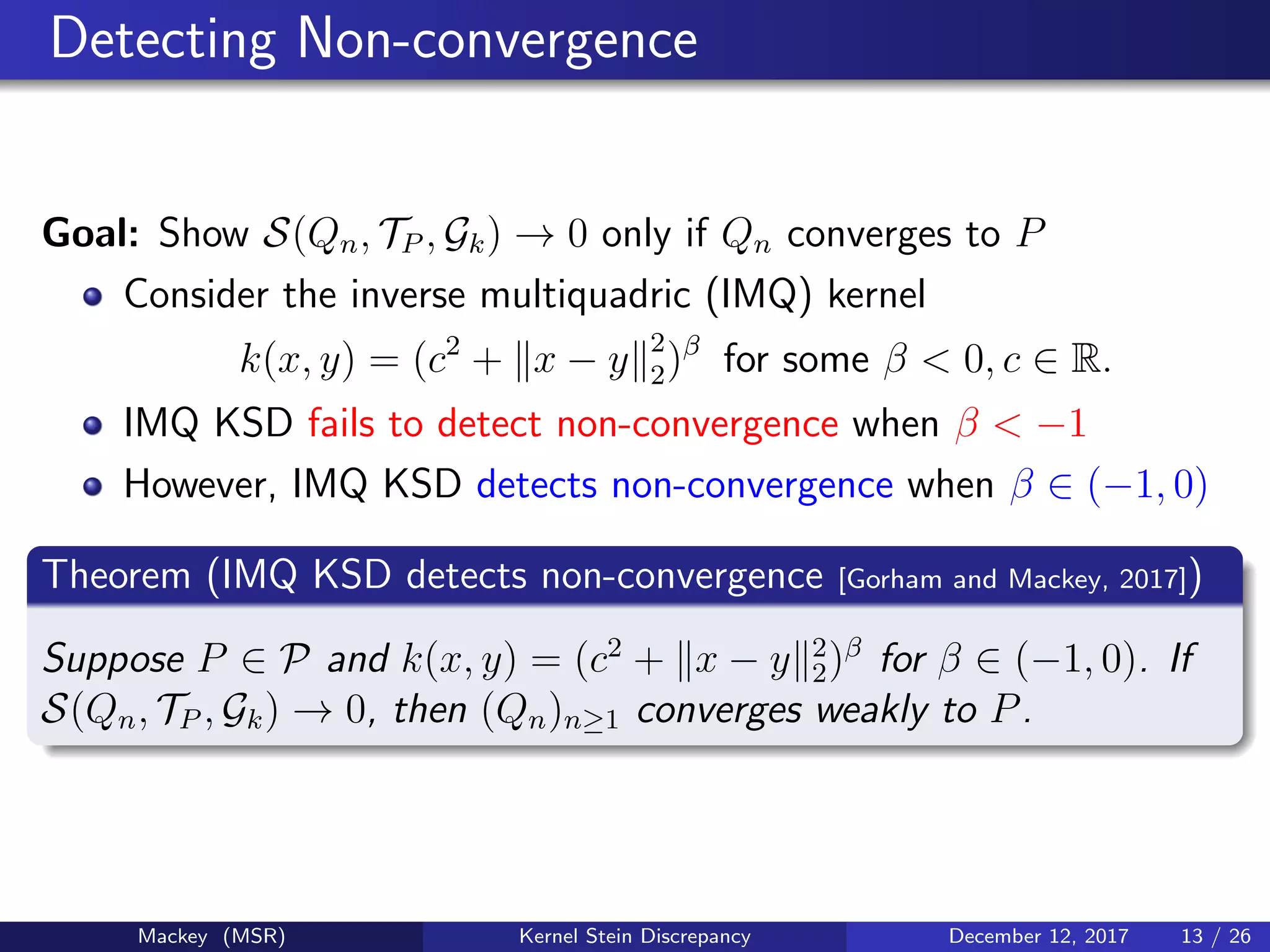 Detecting Non-convergence
Goal: Show S(Qn, TP , Gk) → 0 only if Qn converges to P
Consider the inverse multiquadric (IMQ) kernel
k(x, y) = (c2
+ x − y 2
2)β
for some β < 0, c ∈ R.
IMQ KSD fails to detect non-convergence when β < −1
However, IMQ KSD detects non-convergence when β ∈ (−1, 0)
Theorem (IMQ KSD detects non-convergence [Gorham and Mackey, 2017])
Suppose P ∈ P and k(x, y) = (c2
+ x − y 2
2)β
for β ∈ (−1, 0). If
S(Qn, TP , Gk) → 0, then (Qn)n≥1 converges weakly to P.
Mackey (MSR) Kernel Stein Discrepancy December 12, 2017 13 / 26
 