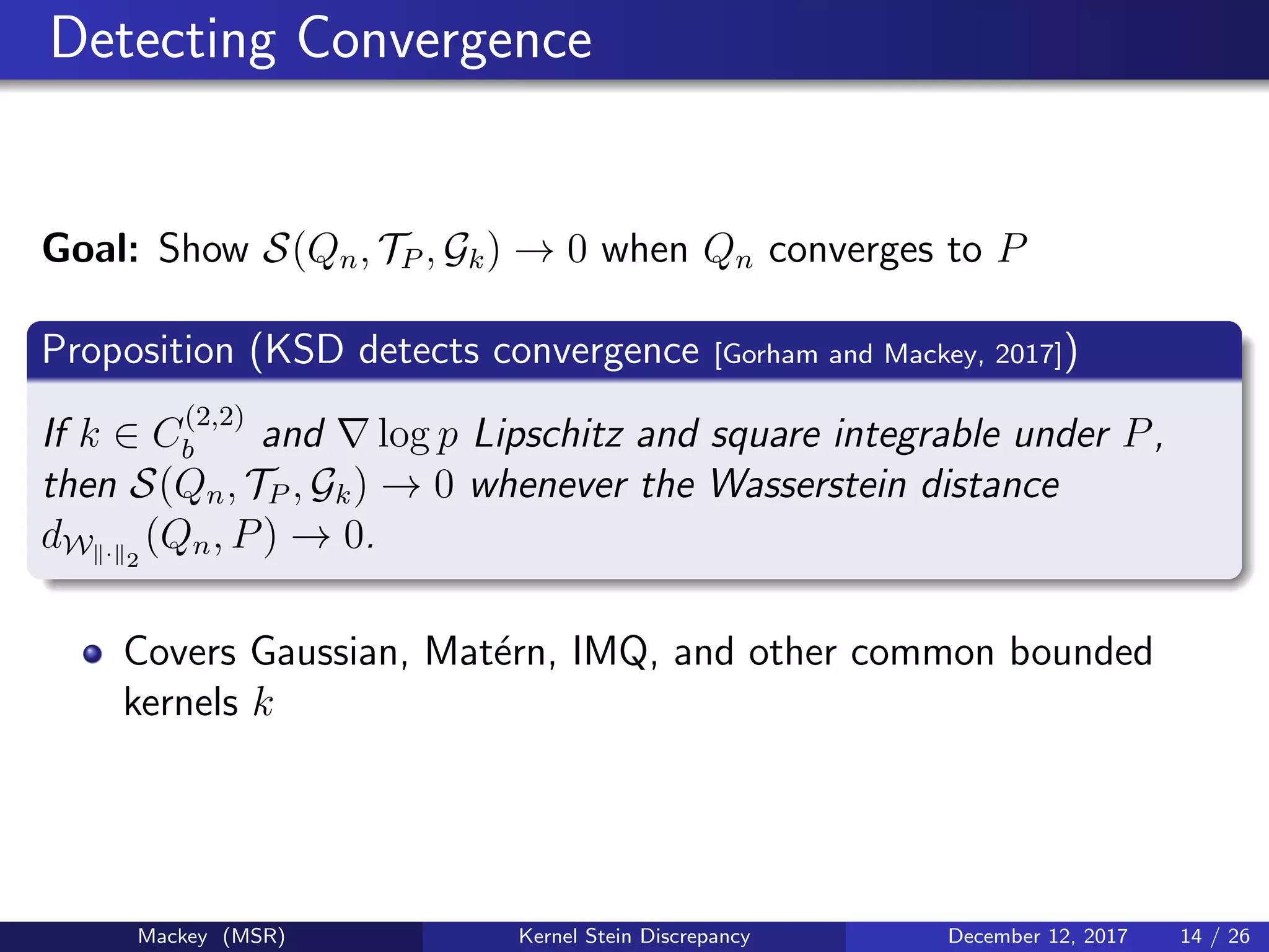 Detecting Convergence
Goal: Show S(Qn, TP , Gk) → 0 when Qn converges to P
Proposition (KSD detects convergence [Gorham and Mackey, 2017])
If k ∈ C
(2,2)
b and log p Lipschitz and square integrable under P,
then S(Qn, TP , Gk) → 0 whenever the Wasserstein distance
dW · 2
(Qn, P) → 0.
Covers Gaussian, Mat´ern, IMQ, and other common bounded
kernels k
Mackey (MSR) Kernel Stein Discrepancy December 12, 2017 14 / 26
 