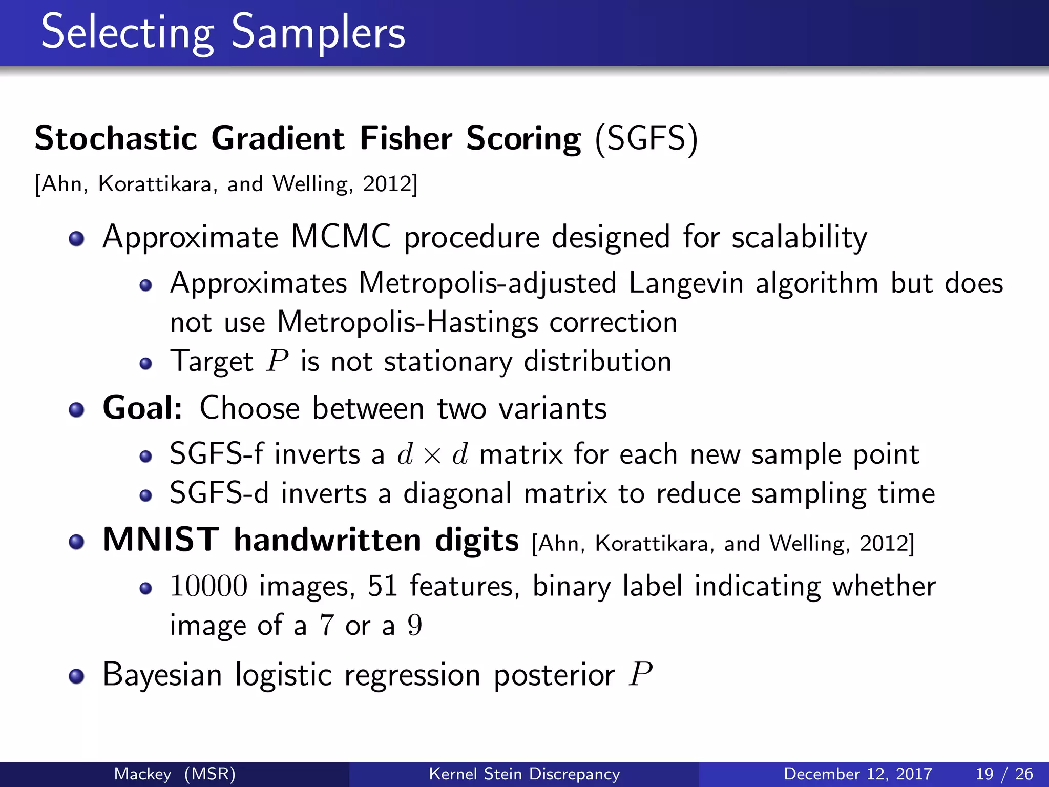 Selecting Samplers
Stochastic Gradient Fisher Scoring (SGFS)
[Ahn, Korattikara, and Welling, 2012]
Approximate MCMC procedure designed for scalability
Approximates Metropolis-adjusted Langevin algorithm but does
not use Metropolis-Hastings correction
Target P is not stationary distribution
Goal: Choose between two variants
SGFS-f inverts a d × d matrix for each new sample point
SGFS-d inverts a diagonal matrix to reduce sampling time
MNIST handwritten digits [Ahn, Korattikara, and Welling, 2012]
10000 images, 51 features, binary label indicating whether
image of a 7 or a 9
Bayesian logistic regression posterior P
Mackey (MSR) Kernel Stein Discrepancy December 12, 2017 19 / 26
 