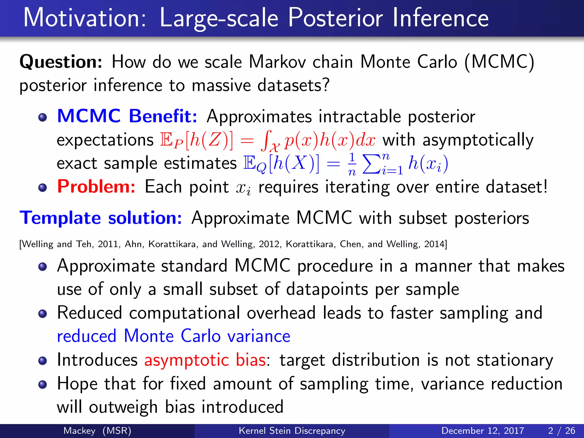 Motivation: Large-scale Posterior Inference
Question: How do we scale Markov chain Monte Carlo (MCMC)
posterior inference to massive datasets?
MCMC Beneﬁt: Approximates intractable posterior
expectations EP [h(Z)] = X
p(x)h(x)dx with asymptotically
exact sample estimates EQ[h(X)] = 1
n
n
i=1 h(xi)
Problem: Each point xi requires iterating over entire dataset!
Template solution: Approximate MCMC with subset posteriors
[Welling and Teh, 2011, Ahn, Korattikara, and Welling, 2012, Korattikara, Chen, and Welling, 2014]
Approximate standard MCMC procedure in a manner that makes
use of only a small subset of datapoints per sample
Reduced computational overhead leads to faster sampling and
reduced Monte Carlo variance
Introduces asymptotic bias: target distribution is not stationary
Hope that for ﬁxed amount of sampling time, variance reduction
will outweigh bias introduced
Mackey (MSR) Kernel Stein Discrepancy December 12, 2017 2 / 26
 