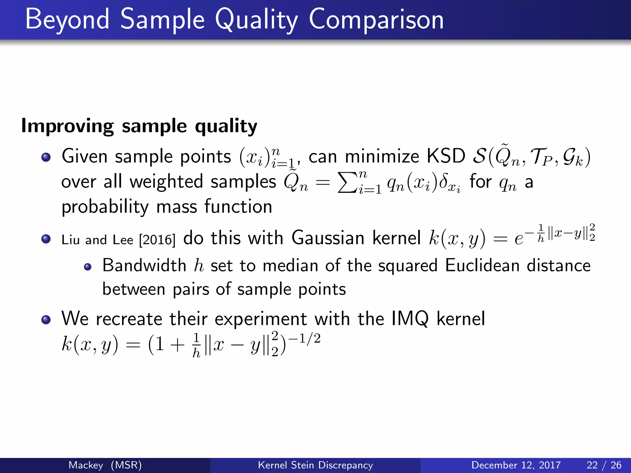 Beyond Sample Quality Comparison
Improving sample quality
Given sample points (xi)n
i=1, can minimize KSD S( ˜Qn, TP , Gk)
over all weighted samples ˜Qn = n
i=1 qn(xi)δxi
for qn a
probability mass function
Liu and Lee [2016] do this with Gaussian kernel k(x, y) = e− 1
h
x−y 2
2
Bandwidth h set to median of the squared Euclidean distance
between pairs of sample points
We recreate their experiment with the IMQ kernel
k(x, y) = (1 + 1
h
x − y 2
2)−1/2
Mackey (MSR) Kernel Stein Discrepancy December 12, 2017 22 / 26
 